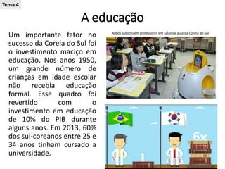 A educação
Um importante fator no
sucesso da Coreia do Sul foi
o investimento maciço em
educação. Nos anos 1950,
um grande número de
crianças em idade escolar
não recebia educação
formal. Esse quadro foi
revertido com o
investimento em educação
de 10% do PIB durante
alguns anos. Em 2013, 60%
dos sul-coreanos entre 25 e
34 anos tinham cursado a
universidade.
Robôs substituem professores em salas de aula da Coreia do Sul
Tema 4
 