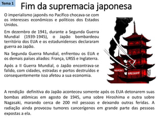 Fim da supremacia japonesa
O imperialismo japonês no Pacífico chocava-se com
os interesses econômicos e políticos dos Estados
Unidos.
Em dezembro de 1941, durante a Segunda Guerra
Mundial (1939-1945), o Japão bombardeou
território dos EUA e os estadunidenses declararam
guerra ao Japão.
Na Segunda Guerra Mundial, enfrentou os EUA e
os demais países aliados: França, URSS e Inglaterra.
Após a II Guerra Mundial, o Japão encontrava-se
falido, com cidades, estradas e portos destruídos e
consequentemente isso afetou a sua economia.
A rendição definitiva do Japão aconteceu somente após os EUA detonarem suas
bombas atômicas em agosto de 1945, uma sobre Hiroshima e outra sobre
Nagasaki, marando cerca de 200 mil pessoas e deixando outras feridas. A
radiação ainda provocou tumores cancerígenos em grande parte das pessoas
expostas a ela.
Tema 1
 