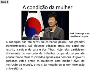 A condição da mulher
A condição das mulheres sul-coreanas passou por grandes
transformações. Até algumas décadas atrás, seu papel era
restrito a cuidar da casa e dos filhos. Hoje, elas participam
ativamente do mercado de trabalho, ocupando cargos até
pouco tempo atrás reservados apenas aos homens. As jovens
coreanas estão entre as mulheres com melhor nível de
instrução do mundo, e mais da metade delas tem formação
universitária.
Park Geun-hye – ex-
presidente do país
Tema 4
 