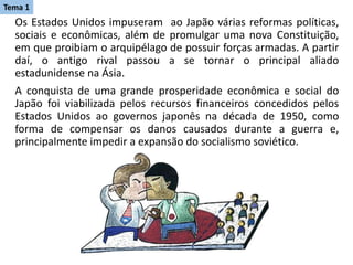 Os Estados Unidos impuseram ao Japão várias reformas políticas,
sociais e econômicas, além de promulgar uma nova Constituição,
em que proibiam o arquipélago de possuir forças armadas. A partir
daí, o antigo rival passou a se tornar o principal aliado
estadunidense na Ásia.
A conquista de uma grande prosperidade econômica e social do
Japão foi viabilizada pelos recursos financeiros concedidos pelos
Estados Unidos ao governos japonês na década de 1950, como
forma de compensar os danos causados durante a guerra e,
principalmente impedir a expansão do socialismo soviético.
Tema 1
 