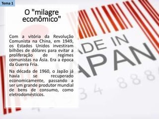 O "milagre
econômico"
Com a vitória da Revolução
Comunista na China, em 1949,
os Estados Unidos investiram
bilhões de dólares para evitar a
proliferação de regimes
comunistas na Ásia. Era a época
da Guerra Fria.
Na década de 1960, o Japão já
havia se recuperado
economicamente, passando a
ser um grande produtor mundial
de bens de consumo, como
eletrodomésticos.
Tema 1
 