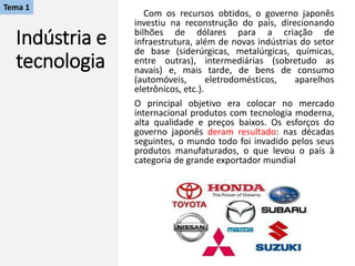 Indústria e
tecnologia
Com os recursos obtidos, o governo japonês
investiu na reconstrução do país, direcionando
bilhões de dólares para a criação de
infraestrutura, além de novas indústrias do setor
de base (siderúrgicas, metalúrgicas, químicas,
entre outras), intermediárias (sobretudo as
navais) e, mais tarde, de bens de consumo
(automóveis, eletrodomésticos, aparelhos
eletrônicos, etc.).
O principal objetivo era colocar no mercado
internacional produtos com tecnologia moderna,
alta qualidade e preços baixos. Os esforços do
governo japonês deram resultado: nas décadas
seguintes, o mundo todo foi invadido pelos seus
produtos manufaturados, o que levou o país à
categoria de grande exportador mundial
Tema 1
 