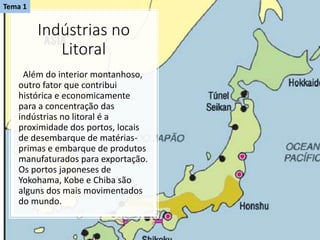 Indústrias no
Litoral
Além do interior montanhoso,
outro fator que contribui
histórica e economicamente
para a concentração das
indústrias no litoral é a
proximidade dos portos, locais
de desembarque de matérias-
primas e embarque de produtos
manufaturados para exportação.
Os portos japoneses de
Yokohama, Kobe e Chiba são
alguns dos mais movimentados
do mundo.
Tema 1
 