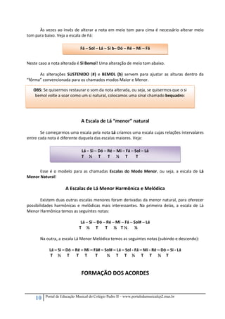 10 Portal de Educação Musical do Colégio Pedro II – www.portaledumusicalcp2.mus.br
  Às vezes ao invés de alterar a nota em meio tom para cima é necessário alterar meio 
tom para baixo. Veja a escala de Fá: 
 
 
   
 
Neste caso a nota alterada é Si Bemol! Uma alteração de meio tom abaixo. 
 
As  alterações  SUSTENIDO  (#)  e  BEMOL  (b)  servem  para  ajustar  as  alturas  dentro  da 
“fôrma” convencionada para os chamados modos Maior e Menor. 
 
 
 
 
 
 
A Escala de Lá “menor” natural 
 
  Se começarmos uma escala pela nota Lá criamos uma escala cujas relações intervalares 
entre cada nota é diferente daquela das escalas maiores. Veja: 
 
   
 
 
 
Esse é o modelo para as chamadas Escalas do Modo Menor, ou seja, a escala de Lá 
Menor Natural! 
 
A Escalas de Lá Menor Harmônica e Melódica 
 
Existem duas outras escalas menores foram derivadas da menor natural, para oferecer 
possibilidades harmônicas e melódicas mais interessantes. Na primeira delas, a escala de Lá 
Menor Harmônica temos as seguintes notas: 
 
Lá – Si – Dó – Ré – Mi – Fá – Sol# – Lá  
                                                   T     ½      T       T      ½    T ½       ½  
 
Na outra, a escala Lá Menor Melódica temos as seguintes notas (subindo e descendo): 
 
Lá – Si – Dó – Ré – Mi – Fá# – Sol# – Lá – Sol ‐ Fá – Mi ‐ Ré – Dó – Si ‐ Lá 
                       T     ½      T       T      T        T         ½      T      T     ½      T      T      ½     T 
 
 
FORMAÇÃO DOS ACORDES 
 
Fá – Sol – Lá – Si b– Dó – Ré – Mi – Fá 
Lá – Si – Dó – Ré – Mi – Fá – Sol – Lá  
                            T     ½      T       T      ½      T        T 
OBS: Se quisermos restaurar o som da nota alterada, ou seja, se quisermos que o si 
bemol volte a soar como um si natural, colocamos uma sinal chamado bequadro: 
 
 