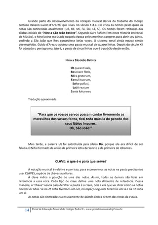 14 Portal de Educação Musical do Colégio Pedro II – www.portaledumusicalcp2.mus.br
Grande  parte  do  desenvolvimento  da  notação  musical  deriva  do  trabalho  do  monge 
católico italiano Guido d’Arezzo, que viveu no século X d.C. Ele criou os nomes pelos quais as 
notas são conhecidas atualmente (Dó, Ré, Mi, Fá, Sol, Lá, Si). Os nomes foram retirados das 
sílabas iniciais do “Hino a São João Batista”. Segundo Kurt Pahlen (em Nova História Universal 
da Música), o hino latino era usado naquela época pelos meninos cantores para abrir seu canto, 
pedindo  a  São  João  que  lhes  concedesse  belas  vozes.  O  sistema  tonal  ainda  estava  sendo 
desenvolvido. Guido d’Arezzo adotou uma pauta musical de quatro linhas. Depois do século XII 
foi adotado o pentagrama, isto é, a pauta de cinco linhas que é o padrão desde então.  
 
 
Hino a São João Batista 
 
Ut queant laxis, 
Resonare fibris, 
Mira gestorum, 
Famuli tuorum, 
Solve polluti, 
Labii reatum 
Sante Iohannes 
 
Tradução aproximada: 
 
 
 
 
 
 
 
 
Mais  tarde,  a  palavra  Ut  foi  substituída  pela  sílaba  Dó,  porque  ela  era  difícil  de  ser 
falada. O Si foi formado da união da primeira letra de Sancte e da primeira de Iohannes. 
 
CLAVE: o que é e para que serve? 
A notação musical é relativa e por isso, para escrevermos as notas na pauta precisamos 
usar CLAVES, espécie de chaves auxiliares.  
A  clave  indica  a  posição  de  uma  das  notas.  Assim,  todas  as  demais  são  lidas  em 
referência  a  essa  nota.  Cada  tipo  de  clave  define  uma  nota  diferente  de  referência.  Dessa 
maneira, a "chave" usada para decifrar a pauta é a clave, pois é ela que vai dizer como as notas 
devem ser lidas. Se na 2ª linha tivermos um sol, no espaço seguinte teremos um lá e na 3ª linha 
um si.  
As notas são nomeadas sucessivamente de acordo com a ordem das notas da escala. 
 
 
“Para que os vossos servos possam cantar livremente as 
maravilhas dos vossos feitos, tirai toda mácula do pecado dos 
seus lábios impuros. 
Oh, São João!” 
 