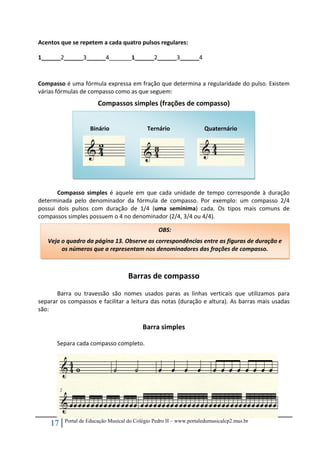 17 Portal de Educação Musical do Colégio Pedro II – www.portaledumusicalcp2.mus.br
Acentos que se repetem a cada quatro pulsos regulares: 
1______2______3______4_______1______2______3______4 
 
Compasso é uma fórmula expressa em fração que determina a regularidade do pulso. Existem 
várias fórmulas de compasso como as que seguem: 
Compassos simples (frações de compasso) 
 
 
 
 
 
 
 
Compasso  simples  é  aquele  em  que  cada  unidade  de  tempo  corresponde  à  duração 
determinada  pelo  denominador  da  fórmula  de  compasso.  Por  exemplo:  um  compasso  2/4 
possui  dois  pulsos  com  duração  de  1/4  (uma  semínima)  cada.  Os  tipos  mais  comuns  de 
compassos simples possuem o 4 no denominador (2/4, 3/4 ou 4/4). 
 
 
 
Barras de compasso 
Barra  ou  travessão  são  nomes  usados  paras  as  linhas  verticais  que  utilizamos  para 
separar os compassos e facilitar a leitura das notas (duração e altura). As barras mais usadas 
são: 
 
Barra simples 
 
Separa cada compasso completo. 
 
 
 
 
 
 
 
 
OBS:  
Veja o quadro da página 13. Observe as correspondências entre as figuras de duração e 
os números que a representam nos denominadores das frações de compasso. 
 
Binário     Ternário     Quaternário 
     
 
 