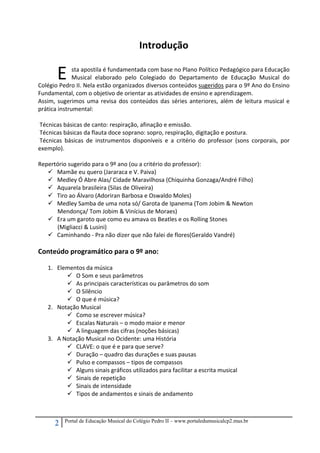 2 Portal de Educação Musical do Colégio Pedro II – www.portaledumusicalcp2.mus.br
Introdução 
 
sta apostila é fundamentada com base no Plano Político Pedagógico para Educação 
Musical  elaborado  pelo  Colegiado  do  Departamento  de  Educação  Musical  do 
Colégio Pedro II. Nela estão organizados diversos conteúdos sugeridos para o 9º Ano do Ensino 
Fundamental, com o objetivo de orientar as atividades de ensino e aprendizagem.  
Assim, sugerimos uma revisa dos conteúdos das séries anteriores, além de leitura musical e 
prática instrumental:  
 
 Técnicas básicas de canto: respiração, afinação e emissão. 
 Técnicas básicas da flauta doce soprano: sopro, respiração, digitação e postura. 
 Técnicas  básicas  de  instrumentos  disponíveis  e  a  critério  do  professor  (sons  corporais,  por 
exemplo).  
 
Repertório sugerido para o 9º ano (ou a critério do professor): 
Mamãe eu quero (Jararaca e V. Paiva) 
Medley Ó Abre Alas/ Cidade Maravilhosa (Chiquinha Gonzaga/André Filho) 
Aquarela brasileira (Silas de Oliveira) 
Tiro ao Álvaro (Adoriran Barbosa e Oswaldo Moles) 
Medley Samba de uma nota só/ Garota de Ipanema (Tom Jobim & Newton  
Mendonça/ Tom Jobim & Vinícius de Moraes) 
Era um garoto que como eu amava os Beatles e os Rolling Stones  
(Migliacci & Lusini) 
Caminhando ‐ Pra não dizer que não falei de flores(Geraldo Vandré) 
 
Conteúdo programático para o 9º ano: 
 
1. Elementos da música 
O Som e seus parâmetros 
As principais características ou parâmetros do som 
O Silêncio 
O que é música? 
2. Notação Musical 
Como se escrever música? 
Escalas Naturais – o modo maior e menor 
A linguagem das cifras (noções básicas) 
3. A Notação Musical no Ocidente: uma História 
CLAVE: o que é e para que serve? 
Duração – quadro das durações e suas pausas 
Pulso e compassos – tipos de compassos 
Alguns sinais gráficos utilizados para facilitar a escrita musical 
Sinais de repetição 
Sinais de intensidade 
Tipos de andamentos e sinais de andamento 
 
 
E 
 