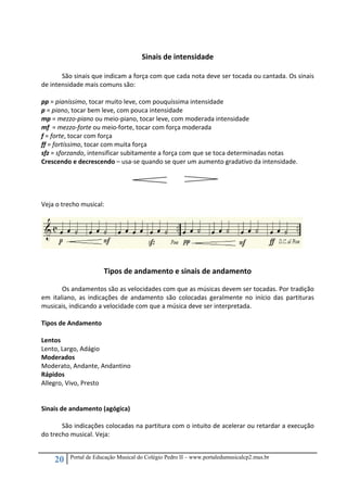 20 Portal de Educação Musical do Colégio Pedro II – www.portaledumusicalcp2.mus.br
 
Sinais de intensidade 
 
São sinais que indicam a força com que cada nota deve ser tocada ou cantada. Os sinais 
de intensidade mais comuns são: 
 
pp = pianíssimo, tocar muito leve, com pouquíssima intensidade 
p = piano, tocar bem leve, com pouca intensidade 
mp = mezzo‐piano ou meio‐piano, tocar leve, com moderada intensidade 
mf  = mezzo‐forte ou meio‐forte, tocar com força moderada 
f = forte, tocar com força 
ff = fortíssimo, tocar com muita força 
sfz = sforzando, intensificar subitamente a força com que se toca determinadas notas  
Crescendo e decrescendo – usa‐se quando se quer um aumento gradativo da intensidade. 
 
                      
 
 
Veja o trecho musical: 
 
 
 
Tipos de andamento e sinais de andamento 
 
  Os andamentos são as velocidades com que as músicas devem ser tocadas. Por tradição 
em  italiano,  as  indicações  de  andamento  são  colocadas  geralmente  no  início  das  partituras 
musicais, indicando a velocidade com que a música deve ser interpretada. 
 
Tipos de Andamento 
 
Lentos 
Lento, Largo, Adágio 
Moderados 
Moderato, Andante, Andantino 
Rápidos 
Allegro, Vivo, Presto 
 
 
Sinais de andamento (agógica) 
 
  São indicações colocadas na partitura com o intuito de acelerar ou retardar a execução 
do trecho musical. Veja: 
 