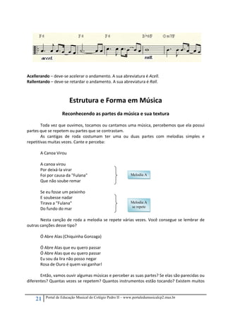 21 Portal de Educação Musical do Colégio Pedro II – www.portaledumusicalcp2.mus.br
 
 
 
Acellerando – deve‐se acelerar o andamento. A sua abreviatura é Acell. 
Rallentando – deve‐se retardar o andamento. A sua abreviatura é Rall. 
 
 
Estrutura e Forma em Música 
 
Reconhecendo as partes da música e sua textura 
 
Toda vez que ouvimos, tocamos ou cantamos uma música, percebemos que ela possui 
partes que se repetem ou partes que se contrastam. 
As  cantigas  de  roda  costumam  ter  uma  ou  duas  partes  com  melodias  simples  e 
repetitivas muitas vezes. Cante e perceba: 
 
A Canoa Virou 
 
A canoa virou  
Por deixá‐la virar  
Foi por causa da "Fulana" 
Que não soube remar  
 
Se eu fosse um peixinho 
E soubesse nadar  
Tirava a "Fulana" 
Do fundo do mar 
 
Nesta canção de roda a melodia se repete várias vezes. Você consegue se lembrar de 
outras canções desse tipo? 
 
Ó Abre Alas (Chiquinha Gonzaga) 
 
Ó Abre Alas que eu quero passar 
Ó Abre Alas que eu quero passar 
Eu sou da lira não posso negar 
Rosa de Ouro é quem vai ganhar! 
 
Então, vamos ouvir algumas músicas e perceber as suas partes? Se elas são parecidas ou 
diferentes? Quantas vezes se repetem? Quantos instrumentos estão tocando? Existem muitos 
Melodia A
Melodia A
se repete
 