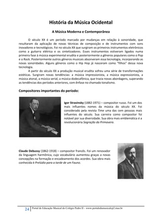24 Portal de Educação Musical do Colégio Pedro II – www.portaledumusicalcp2.mus.br
História da Música Ocidental 
 
A Música Moderna e Contemporânea 
 
O  século  XX  é  um  período  marcado  por  mudanças  em  relação  à  sonoridade,  que 
resultaram  da  aplicação  de  novas  técnicas  de  composição  e  de  instrumentos  com  sons 
inovadores e tecnológicos. Foi no século XX que surgiram os primeiros instrumentos eletrônicos 
como  a  guitarra  elétrica  e  os  sintetizadores.  Esses  instrumentos  estiveram  ligados  numa 
primeira fase à música experimental erudita e posteriormente a gêneros populares como o Pop 
e o Rock. Posteriormente outros gêneros musicais absorveram essa tecnologia, incorporando as 
novas  sonoridades.  Alguns  gêneros  como  o  Hip  Hop  já  nasceram  como  “filhos”  dessa  nova 
tecnologia. 
A partir do século XX a produção musical erudita sofreu uma série de transformações 
estéticas.  Surgiram  novas  tendências:  a  música  impressionista,  a  música  expressionista,  a 
música atonal, a música serial, a música dodecafônica, que trazia novas abordagens, superando 
as tendências dos períodos anteriores, com ênfase no chamado tonalismo. 
 
Compositores importantes do período: 
 
 
 
Igor Stravinsky (1882‐1971) – compositor russo. Foi um dos 
mais  influentes  nomes  da  música  do  século  XX.  Foi 
considerado pela revista Time uma das cem pessoas mais 
influentes  do  século.  Sua  carreira  como  compositor  foi 
notável por sua diversidade. Sua obra mais emblemática é a 
revolucionária Sagração da Primavera. 
 
 
 
 
Claude Debussy (1862‐1918) – compositor francês. Foi um renovador 
da linguagem harmônica, cujo vocabulário aumentou graças a novas 
concepções na formação e encadeamento dos acordes. Sua obra mais 
conhecida é Prelúdio para a tarde de um Fauno. 
 
 
 
 
 