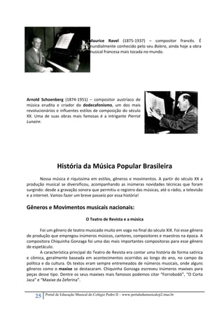 25 Portal de Educação Musical do Colégio Pedro II – www.portaledumusicalcp2.mus.br
 
 
 
Maurice  Ravel  (1875‐1937)  –  compositor  francês.  É 
mundialmente conhecido pelo seu Bolero, ainda hoje a obra 
musical francesa mais tocada no mundo. 
 
 
 
 
Arnold  Schoenberg  (1874‐1951)  –  compositor  austríaco  de 
música  erudita  e  criador  do  dodecafonismo,  um  dos  mais 
revolucionários e influentes estilos de composição do século 
XX.  Uma  de  suas  obras  mais  famosas  é  a  intrigante  Pierrot 
Lunaire. 
 
 
 
 
 
 
História da Música Popular Brasileira 
 
  Nossa música é riquíssima em estilos, gêneros e movimentos. A partir do século XX a 
produção musical se diversificou, acompanhando as inúmeras novidades técnicas que foram 
surgindo: desde a gravação sonora que permitiu o registro das músicas, até o rádio, a televisão 
e a internet. Vamos fazer um breve passeio por essa história! 
 
Gêneros e Movimentos musicais nacionais: 
 
O Teatro de Revista e a música 
 
  Foi um gênero de teatro musicado muito em voga no final do século XIX. Foi esse gênero 
de produção que empregou inúmeros músicos, cantores, compositores e maestros na época. A 
compositora Chiquinha Gonzaga foi uma das mais importantes compositoras para esse gênero 
de espetáculo. 
A característica principal do Teatro de Revista era contar uma história de forma satírica 
e cômica, geralmente baseada em acontecimentos ocorridos ao longo do ano, no campo da 
política e da cultura. Os textos eram sempre entremeados de números musicais, onde alguns 
gêneros como o maxixe se destacaram. Chiquinha Gonzaga escreveu inúmeros maxixes para 
peças desse tipo. Dentre os seus maxixes mais famosos podemos citar “Forrobodó”, “O Corta 
Jaca” e “Maxixe da Zeferina”. 
 
 