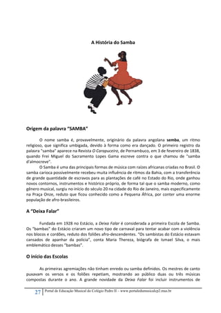 27 Portal de Educação Musical do Colégio Pedro II – www.portaledumusicalcp2.mus.br
 
 
A História do Samba 
 
 
 
 
 
 
 
 
 
 
 
 
 
Origem da palavra “SAMBA”   
 
O  nome  samba  é,  provavelmente,  originário  da  palavra  angolana  semba,  um  ritmo 
religioso, que significa umbigada, devido à forma como era dançado. O primeiro registro da 
palavra "samba" aparece na Revista O Carapuceiro, de Pernambuco, em 3 de fevereiro de 1838, 
quando  Frei  Miguel  do  Sacramento  Lopes  Gama  escreve  contra  o  que  chamou  de  "samba 
d'almocreve".  
O Samba é uma das principais formas de música com raízes africanas criadas no Brasil. O 
samba carioca possivelmente recebeu muita influência de ritmos da Bahia, com a transferência 
de grande quantidade de escravos para as plantações de café no Estado do Rio, onde ganhou 
novos contornos, instrumentos e histórico próprio, de forma tal que o samba moderno, como 
gênero musical, surgiu no início do século 20 na cidade do Rio de Janeiro, mais especificamente 
na Praça Onze, reduto que ficou conhecido como a Pequena África, por conter uma enorme 
população de afro‐brasileiros. 
 
A “Deixa Falar” 
 
Fundada em 1928 no Estácio, a Deixa Falar é considerada a primeira Escola de Samba.  
Os “bambas” do Estácio criaram um novo tipo de carnaval para tentar acabar com a violência 
nos blocos e cordões, reduto dos foliões afro‐descendentes. “Os sambistas do Estácio estavam 
cansados  de  apanhar  da  polícia”,  conta  Maria  Thereza,  biógrafa  de  Ismael  Silva,  o  mais 
emblemático desses “bambas”. 
 
O início das Escolas    
 
As primeiras agremiações não tinham enredo ou samba definidos. Os mestres de canto 
puxavam  os  versos  e  os  foliões  repetiam,  mostrando  ao  público  duas  ou  três  músicas 
compostas  durante  o  ano.  A  grande  novidade  da  Deixa  Falar  foi  incluir  instrumentos  de 
 