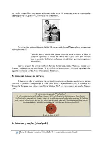 28 Portal de Educação Musical do Colégio Pedro II – www.portaledumusicalcp2.mus.br
percussão nos desfiles. Isso porque até meados dos anos 20, os sambas eram acompanhados 
apenas por violões, pandeiros, violinos e até castanholas.  
 
 
Ismael Silva 
 
Em entrevista ao jornal Correio da Manhã nos anos 60, Ismael Silva explicou a origem do 
nome Deixa Falar:  
 
“Naquela  época,  existia  uma  grande  rivalidade  entre  os  blocos  e  todos  se 
achavam  superiores.  O  pessoal  do  Estácio  dizia:  "Deixa  falar".  Eles  achavam 
que os sambistas de lá eram melhores e não admitiam que ninguém pudesse 
diminuí‐los”.  
 
Sobre  a  origem  do  termo  Escola  de  Samba,  Ismael  esclareceu:  “Perto  da  nossa  sede 
ficava a Escola Normal para mulheres. Lá, as professoras ensinavam a cozinhar e na Deixa Falar 
a gente ensinava o samba. Ficou então escola de samba”.  
 
As primeiras músicas de carnaval  
 
Antigamente não era costume os compositores criarem músicas especialmente para o 
carnaval.  A  primeira  compositora  a  fazer  uma  música  especialmente  para  o  carnaval  foi 
Chiquinha Gonzaga, que criou a marchinha “Ó Abre Alas” em homenagem ao rancho Rosa de 
Ouro. 
 
 
 
 
 
 
 
 
 
 
 
 
 
As Primeiras gravações (o fonógrafo) 
 
O primeiro samba gravado: “Pelo Telefone”
O primeiro samba carnavalesco foi gravado em 1917 pela Casa Edison (veja o selo do disco abaixo).   
Pelo Telefone foi registrado por Donga e Mauro de Almeida, sambistas freqüentadores da casa da Tia Ciata 
onde o samba foi composto, fato que deu origem a uma grande briga pelos direitos autorais, já que outros 
sambistas da época reivindicaram sua autoria, como é o caso do compositor Sinhô. 
 
O selo do disco de 1917
 