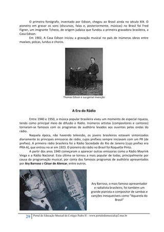 29 Portal de Educação Musical do Colégio Pedro II – www.portaledumusicalcp2.mus.br
  O primeiro fonógrafo, inventado por Edison, chegou ao Brasil ainda no século XIX.  O 
pioneiro  em  gravar  os  sons  (discursos,  falas  e,  posteriormente,  músicas)  no  Brasil  foi  Fred 
Figner, um imigrante Tcheco, de origem judaica que fundou a primeira gravadora brasileira, a 
Casa Edison. 
  Em  1902,  A  Casa  Edison  iniciou  a  gravação  musical  no  país  de  inúmeras  obras  entre 
maxixes, polcas, lundus e choros. 
 
 
Thomas Edison e sua genial invenção 
 
 
A Era do Rádio 
 
Entre 1940 e 1950, a música popular brasileira viveu um momento de especial riqueza, 
tendo  como  principal  meio  de  difusão  o  Rádio.  Inúmeros  artistas  (compositores  e  cantores) 
tornaram‐se  famosos  com  os  programas  de  auditório  levados  aos  ouvintes  pelas  ondas  do 
rádio.  
Naquela  época,  não  havendo  televisão,  os  jovens  brasileiros  estavam  sintonizados 
diariamente às principais emissoras de rádio, cujos prefixos sempre iniciavam com um PR (de 
prefixo). A primeira rádio brasileira foi a Rádio Sociedade do Rio de Janeiro (cujo prefixo era 
PRA‐A), que entrou no ar em 1923. O pioneiro do rádio no Brasil foi Roquette Pinto. 
A partir dos anos 1940 começaram a aparecer outras emissoras como a Rádio Mayrink 
Veiga e a Rádio Nacional. Esta última se tornou a mais popular de todas, principalmente por 
causa da programação musical, por conta dos famosos programas de auditório apresentados 
por Ary Barroso e César de Alencar, entre outros.  
 
 
 
 
Ary Barroso, o mais famoso apresentador 
e radialista brasileiro, foi também um 
grande pianista e compositor de sambas e 
canções inesquecíveis como “Aquarela do 
Brasil” 
 
 
