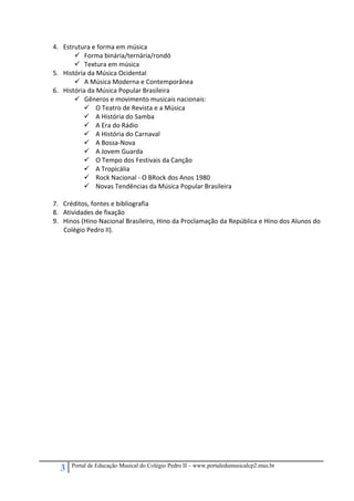 3 Portal de Educação Musical do Colégio Pedro II – www.portaledumusicalcp2.mus.br
4. Estrutura e forma em música 
Forma binária/ternária/rondó 
Textura em música 
5. História da Música Ocidental 
A Música Moderna e Contemporânea 
6. História da Música Popular Brasileira 
Gêneros e movimento musicais nacionais: 
O Teatro de Revista e a Música 
A História do Samba 
A Era do Rádio 
A História do Carnaval 
A Bossa‐Nova 
A Jovem Guarda 
O Tempo dos Festivais da Canção 
A Tropicália 
Rock Nacional ‐ O BRock dos Anos 1980 
Novas Tendências da Música Popular Brasileira 
 
7. Créditos, fontes e bibliografia 
8. Atividades de fixação 
9. Hinos (Hino Nacional Brasileiro, Hino da Proclamação da República e Hino dos Alunos do 
Colégio Pedro II). 
 
 
 
 
 
 
 