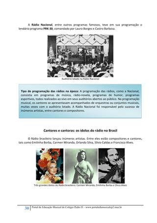 30 Portal de Educação Musical do Colégio Pedro II – www.portaledumusicalcp2.mus.br
 
A  Rádio  Nacional,  entre  outros  programas  famosos,  teve  em  sua  programação  o 
lendário programa PRK‐30, comandado por Lauro Borges e Castro Barbosa.  
 
 
Auditório lotado na Rádio Nacional 
 
   
 
 
 
 
 
 
 
 
 
 
Cantores e cantoras: os ídolos do rádio no Brasil 
 
O Rádio brasileiro lançou inúmeros artistas. Entre eles estão compositores e cantores, 
tais como Emilinha Borba, Carmen Miranda, Orlando Silva, Sílvio Caldas e Francisco Alves. 
 
      
Três grandes ídolos do Rádio brasileiro: Carmen Miranda, Emilinha Borba e Chico Alves 
 
 
 
 
 
Tipo de programação das rádios na época: A programação das rádios, como a Nacional, 
consistia  em  programas  de  música,  rádio‐novela,  programas  de  humor,  programas 
esportivos, todos realizados ao vivo em seus auditórios abertos ao público. Na programação 
musical, os cantores se apresentavam acompanhados de orquestras ou conjuntos musicais, 
muitas  vezes  com  o  auditório  lotado.  A  Rádio  Nacional  foi  responsável  pelo  sucesso  de 
inúmeros artistas, entre cantores e compositores. 
 