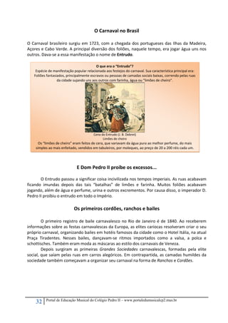 32 Portal de Educação Musical do Colégio Pedro II – www.portaledumusicalcp2.mus.br
O Carnaval no Brasil 
 
O Carnaval brasileiro surgiu em 1723, com a chegada dos portugueses das Ilhas da Madeira, 
Açores e Cabo Verde. A principal diversão dos foliões, naquele tempo, era jogar água uns nos 
outros. Dava‐se a essa manifestação o nome de Entrudo. 
 
 
 
 
 
 
 
 
 
 
 
 
 
 
 
 
 
 
 
E Dom Pedro II proíbe os excessos... 
 
O Entrudo passou a significar coisa incivilizada nos tempos imperiais. As ruas acabavam 
ficando  imundas  depois  das  tais  “batalhas”  de  limões  e  farinha.  Muitos  foliões  acabavam 
jogando, além de água e perfume, urina e outros excrementos. Por causa disso, o imperador D. 
Pedro II proibiu o entrudo em todo o Império.   
 
Os primeiros cordões, ranchos e bailes 
 
O primeiro registro de baile carnavalesco no Rio de Janeiro é de 1840. Ao receberem 
informações sobre as festas carnavalescas da Europa, as elites cariocas resolveram criar o seu 
próprio carnaval, organizando bailes em hotéis famosos da cidade como o Hotel Itália, na atual 
Praça  Tiradentes.  Nesses  bailes,  dançavam‐se  ritmos  importados  como  a  valsa,  a  polca  e 
schottisches. Também eram moda as máscaras ao estilo dos carnavais de Veneza.   
Depois  surgiram  as  primeiras  Grandes  Sociedades  carnavalescas,  formadas  pela  elite 
social, que saíam pelas ruas em carros alegóricos. Em contrapartida, as camadas humildes da 
sociedade também começavam a organizar seu carnaval na forma de Ranchos e Cordões. 
 
 
 
 
 
 
O que era o “Entrudo”?
Espécie de manifestação popular relacionada aos festejos do carnaval. Sua característica principal era: 
Foliões fantasiados, principalmente escravos ou pessoas de camadas sociais baixas, correndo pelas ruas 
da cidade sujando uns aos outros com farinha, água ou “limões de cheiro”.   
 
Cena do Entrudo (J. B. Debret) 
Limões de cheiro    
Os “limões de cheiro” eram feitos de cera, que variavam da água pura ao melhor perfume, do mais 
simples ao mais enfeitado, vendidos em tabuleiros, por moleques, ao preço de 20 a 200 réis cada um.
 