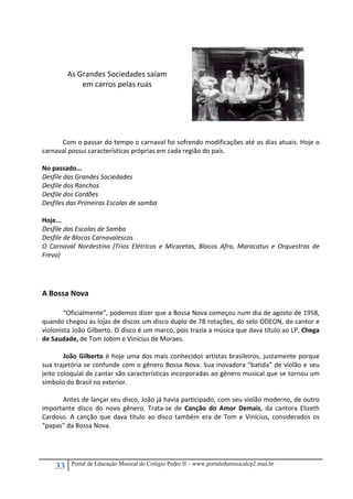 33 Portal de Educação Musical do Colégio Pedro II – www.portaledumusicalcp2.mus.br
 
 
 
 
 
 
 
 
 
 
 
Com o passar do tempo o carnaval foi sofrendo modificações até os dias atuais. Hoje o 
carnaval possui características próprias em cada região do país. 
 
No passado... 
Desfile das Grandes Sociedades 
Desfile dos Ranchos 
Desfile dos Cordões 
Desfiles das Primeiras Escolas de samba 
 
Hoje... 
Desfile das Escolas de Samba 
Desfile de Blocos Carnavalescos 
O  Carnaval  Nordestino  (Trios  Elétricos  e  Micaretas,  Blocos  Afro,  Maracatus  e  Orquestras  de 
Frevo) 
 
 
 
A Bossa Nova 
 
  “Oficialmente”, podemos dizer que a Bossa Nova começou num dia de agosto de 1958, 
quando chegou às lojas de discos um disco duplo de 78 rotações, do selo ODEON, do cantor e 
violonista João Gilberto. O disco é um marco, pois trazia a música que dava título ao LP, Chega 
de Saudade, de Tom Jobim e Vinícius de Moraes. 
 
João Gilberto é hoje uma dos mais conhecidos artistas brasileiros, justamente porque 
sua trajetória se confunde com o gênero Bossa Nova. Sua inovadora “batida” de violão e seu 
jeito coloquial de cantar são características incorporadas ao gênero musical que se tornou um 
símbolo do Brasil no exterior. 
 
Antes de lançar seu disco, João já havia participado, com seu violão moderno, de outro 
importante  disco  do  novo  gênero.  Trata‐se  de  Canção  do  Amor  Demais,  da  cantora  Elizeth 
Cardoso. A canção que dava título ao disco também era de Tom e Vinícius, considerados os 
“papas” da Bossa Nova. 
 
As Grandes Sociedades saíam
em carros pelas ruas 
 