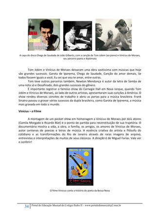 34 Portal de Educação Musical do Colégio Pedro II – www.portaledumusicalcp2.mus.br
A capa do disco Chega de Saudade de João Gilberto, com a canção de Tom Jobim (ao piano) e Vinícius de Moraes, 
seu parceiro poeta e diplomata 
 
   
Tom Jobim e Vinícius de Moraes deixaram uma obra vastíssima com músicas que hoje 
são  grandes  sucessos:  Garota  de  Ipanema,  Chega  de  Saudade,  Canção  do  amor  demais,  Se 
todos fossem iguais a você, Eu sei que vou te amar, entre outras. 
  Tom teve outros parceiros também. Newton Mendonça é autor da letra de Samba de 
uma nota só e Desafinado, dois grandes sucessos do gênero. 
  É importante registrar o famoso show do Carnegie Hall em Nova Iorque, quando Tom 
Jobim e Vinícius de Moraes, ao lado de outros artistas, apresentaram suas canções à América. O 
show rendeu diversos convites de trabalho e abriu as portas para a música brasileira. Frank 
Sinatra passou a gravar vários sucessos da dupla brasileira, como Garota de Ipanema, a música 
mais gravada em todo o mundo. 
Vinícius – o Filme 
 
  A montagem de um pocket show em homenagem a Vinicius de Moraes por dois atores 
(Camila Morgado e Ricardo Blat) é o ponto de partida para reconstituição de sua trajetória. O 
documentário mostra a vida, a obra, a família, os amigos, os amores de Vinicius de Moraes, 
autor  centenas  de  poesias  e  letras  de  música.  A  essência  criativa  do  artista  e  filósofo  do 
cotidiano  e  as  transformações  do  Rio  de  Janeiro  através  de  raras  imagens  de  arquivo, 
entrevistas e interpretações de muitos de seus clássicos. A direção é de Miguel Farias. Vale ver 
e conferir! 
 
 
 
O filme Vinícius conta a história do poeta da Bossa Nova 
 
 
 