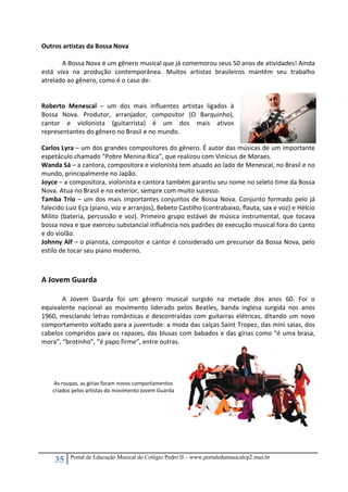 35 Portal de Educação Musical do Colégio Pedro II – www.portaledumusicalcp2.mus.br
Outros artistas da Bossa Nova 
 
  A Bossa Nova é um gênero musical que já comemorou seus 50 anos de atividades! Ainda 
está  viva  na  produção  contemporânea.  Muitos  artistas  brasileiros  mantêm  seu  trabalho 
atrelado ao gênero, como é o caso de: 
 
 
Roberto  Menescal  –  um  dos  mais  influentes  artistas  ligados  à 
Bossa  Nova.  Produtor,  arranjador,  compositor  (O  Barquinho), 
cantor  e  violonista  (guitarrista)  é  um  dos  mais  ativos 
representantes do gênero no Brasil e no mundo. 
Carlos Lyra – um dos grandes compositores do gênero. É autor das músicas de um importante 
espetáculo chamado “Pobre Menina Rica”, que realizou com Vinícius de Moraes. 
Wanda Sá – a cantora, compositora e violonista tem atuado ao lado de Menescal, no Brasil e no 
mundo, principalmente no Japão. 
Joyce – a compositora, violonista e cantora também garantiu seu nome no seleto time da Bossa 
Nova. Atua no Brasil e no exterior, sempre com muito sucesso. 
Tamba Trio – um dos mais importantes conjuntos de Bossa Nova. Conjunto formado pelo já 
falecido Luiz Eça (piano, voz e arranjos), Bebeto Castilho (contrabaixo, flauta, sax e voz) e Hélcio 
Milito (bateria, percussão e voz). Primeiro grupo estável de música instrumental, que tocava 
bossa nova e que exerceu substancial influência nos padrões de execução musical fora do canto 
e do violão. 
Johnny Alf – o pianista, compositor e cantor é considerado um precursor da Bossa Nova, pelo 
estilo de tocar seu piano moderno. 
 
 
A Jovem Guarda 
 
  A  Jovem  Guarda  foi  um  gênero  musical  surgido  na  metade  dos  anos  60.  Foi  o 
equivalente  nacional  ao  movimento  liderado  pelos  Beatles,  banda  inglesa  surgida  nos  anos 
1960, mesclando letras românticas e descontraídas com guitarras elétricas, ditando um novo 
comportamento voltado para a juventude: a moda das calças Saint Tropez, das mini saias, dos 
cabelos compridos para os rapazes, das blusas com babados e das gírias como “é uma brasa, 
mora”, “brotinho”, “é papo firme”, entre outras.  
 
 
 
 
 
 
 
 
 
 
 
 
 
 
As roupas, as gírias foram novos comportamentos 
criados pelos artistas do movimento Jovem Guarda 
 