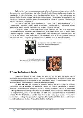 36 Portal de Educação Musical do Colégio Pedro II – www.portaledumusicalcp2.mus.br
O gênero tem esse nome devido ao programa homônimo que reunia as maiores estrelas 
do movimento, como Ronnie Von, Martinha, Eduardo Araújo, Wanderley Cardoso, Jerry Adriani 
e as bandas Os Incríveis, Renato e seus Blue Caps, Golden Boys e The Fever. Apresentado por 
Roberto Carlos, Erasmo Carlos e Wanderléia (Calhambeque, Tremendão e Ternurinha), fez um 
grande  sucesso  entre  o  público  jovem,  impulsionando  a  venda  de  produtos  relacionados  à 
marca e estética da Jovem Guarda.  
Entre  os  sucessos  da  Jovem  Guarda  estão:  “Quero  Que  Vá  Tudo  Pro  Inferno”  e  “O 
Calhambeque”  (Roberto  Carlos);  “Festa  de  Arromba”  (Erasmo  Carlos);  “Biquíni  de  Bolinha 
Amarelinha” (Celly Campello e Ronnie Cord); “O Bom” (Eduardo Araújo). 
   O  programa  Jovem  Guarda  estreou  em  1965  e  terminou  em  1969.  Com  o  programa 
também terminou o movimento da Jovem Guarda, que perdeu muita força na época para a 
Tropicália. Segundo Erasmo Carlos: “A Tropicália era uma Jovem Guarda com consciência das 
coisas,  e  nos  deixou  num  branco  total”.  O  movimento  iê‐iê‐iê  e  suas  guitarras  elétricas 
influenciaram tanto a Tropicália quanto a música da MPB dos anos 70 até os dias de hoje. 
 
 
 
 
 
 
 
 
 
 
 
O principal trio do movimento:  
Roberto Carlos, Wanderléia e Erasmo Carlos 
 
 
 
 
O Tempo dos Festivais da Canção 
 
  Os  Festivais  da  Canção,  que  tiveram  seu  auge  no  fim  dos  anos  60,  foram  eventos 
musicais que possuíam um apelo similar a de uma final de Copa do Mundo dos dias de hoje, 
tamanha era a mobilização da população que, literalmente, vestia a camisa de seu cantor e/ou 
música preferida, comportando‐se como um verdadeiro torcedor. 
Em  abril  de  1965  foi  realizado  o  primeiro  festival  de  música  popular  brasileira 
transmitido  pela  TV  Excelsior,  de  São  Paulo.  Devido  ao  sucesso  retumbante,  a  emissora 
promoveu, no ano seguinte, a segunda edição do evento, novamente cercado de pleno êxito. 
Foi tão grande a repercussão que a TV Record (SP) também decidiu investir no modelo e criou o 
seu próprio festival, ainda no ano de 1966. Em 1967, a TV Excelsior realizou o III Festival de 
Música  Popular  Brasileira,  a  versão  mais  famosa  de  todas,  que  revelou  vários  novos 
compositores e intérpretes que acabaram por constituir parte da história da música brasileira, 
como Chico Buarque, Caetano Veloso, Gilberto Gil e Elis Regina.  
 
 
 
Os 4 “garotos” de Liverpool (The Beatles)  
foram uma grande inspiração para a 
juventude brasileira 
 