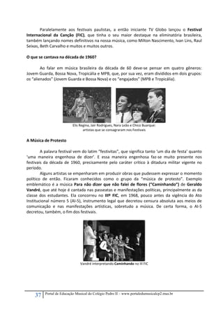 37 Portal de Educação Musical do Colégio Pedro II – www.portaledumusicalcp2.mus.br
Paralelamente  aos  festivais  paulistas,  a  então  iniciante  TV  Globo  lançou  o  Festival 
Internacional  da  Canção  (FIC),  que  tinha  o  seu  maior  destaque  na  eliminatória  brasileira, 
também lançando nomes definitivos na nossa música, como Milton Nascimento, Ivan Lins, Raul 
Seixas, Beth Carvalho e muitos e muitos outros. 
 
O que se cantava na década de 1960? 
 
Ao  falar  em  música  brasileira  da  década  de  60  deve‐se  pensar  em  quatro  gêneros: 
Jovem Guarda, Bossa Nova, Tropicália e MPB, que, por sua vez, eram divididos em dois grupos: 
os “alienados” (Jovem Guarda e Bossa Nova) e os “engajados” (MPB e Tropicália). 
 
   
Elis Regina, Jair Rodrigues, Nara Leão e Chico Buarque: 
artistas que se consagraram nos Festivais 
 
A Música de Protesto 
 
A palavra festival vem do latim “festivitas”, que significa tanto ‘um dia de festa’ quanto 
‘uma  maneira  engenhosa  de  dizer’.  E  essa  maneira  engenhosa  faz‐se  muito  presente  nos 
festivais  da  década  de  1960,  precisamente  pelo  caráter  crítico  à  ditadura  militar  vigente  no 
período. 
Alguns artistas se empenharam em produzir obras que pudessem expressar o momento 
político  de  então.  Ficaram  conhecidos  como  o  grupo  da  “música  de  protesto”.  Exemplo 
emblemático é a música Para não dizer que não falei de flores (”Caminhando”) de Geraldo 
Vandré, que até hoje é cantada nas passeatas e manifestações políticas, principalmente as da 
classe  dos  estudantes.  Ela  concorreu  no  IIIº  FIC,  em  1968,  pouco  antes  da  vigência  do  Ato 
Institucional número 5 (AI‐5), instrumento legal que decretou censura absoluta aos meios de 
comunicação  e  nas  manifestações  artísticas,  sobretudo  a  música.  De  certa  forma,  o  AI‐5 
decretou, também, o fim dos festivais. 
 
 
Vandré interpretando Caminhando no III FIC 
 
 
 
 
 