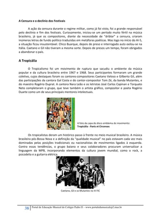 38 Portal de Educação Musical do Colégio Pedro II – www.portaledumusicalcp2.mus.br
A Censura e o declínio dos Festivais 
 
A ação da censura durante o regime militar, como já foi visto, foi a grande responsável 
pelo declínio e fim dos festivais. Curiosamente, iniciou‐se um período muito fértil na música 
brasileira,  já  que  os  compositores,  diante  da  necessidade  de  “driblar”  a  censura,  criaram 
inúmeras letras de fundo político traduzidas em metáforas poéticas. Mas logo no início do AI‐5, 
a situação ficou insustentável. Chico Buarque, depois de preso e interrogado auto exilou‐se na 
Itália. Caetano e Gil não tiveram a mesma sorte. Depois de presos um tempo, foram obrigados 
a abandonar o país. 
 
A Tropicália 
 
O  Tropicalismo  foi  um  movimento  de  ruptura  que  sacudiu  o  ambiente  da  música 
popular  e  da  cultura  brasileira  entre  1967  e  1968.  Seus  participantes  formaram  um  grande 
coletivo, cujos destaques foram os cantores‐compositores Caetano Veloso e Gilberto Gil, além 
das participações da cantora Gal Costa e do cantor‐compositor Tom Zé, da banda Mutantes, e 
do maestro Rogério Duprat. A cantora Nara Leão e os letristas José Carlos Capinan e Torquato 
Neto completaram o grupo, que teve também o artista gráfico, compositor e poeta Rogério 
Duarte como um de seus principais mentores intelectuais. 
 
    
 
Os tropicalistas deram um histórico passo à frente no meio musical brasileiro. A música 
brasileira pós‐Bossa Nova e a definição da “qualidade musical” no país estavam cada vez mais 
dominadas  pelas  posições  tradicionais  ou  nacionalistas  de  movimentos  ligados  à  esquerda. 
Contra  essas  tendências,  o  grupo  baiano  e  seus  colaboradores  procuram  universalizar  a 
linguagem  da  MPB,  incorporando  elementos  da  cultura  jovem  mundial,  como  o  rock,  a 
psicodelia e a guitarra elétrica.  
 
Caetano, Gil e os Mutantes no III FIC 
 
 
A foto da capa do disco emblema do movimento: 
Tropicália ‐ Panis et Circenses 
 