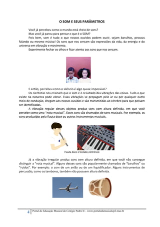 4 Portal de Educação Musical do Colégio Pedro II – www.portaledumusicalcp2.mus.br
O SOM E SEUS PARÂMETROS 
 
Você já percebeu como o mundo está cheio de sons?  
Mas você já parou para pensar o que é o SOM? 
Pois  bem,  som  é  tudo  o  que  nossos  ouvidos  podem  ouvir,  sejam  barulhos,  pessoas 
falando ou mesmo música! Os sons que nos cercam são expressões da vida, da energia e do 
universo em vibração e movimento.  
Experimente fechar os olhos e ficar atento aos sons que nos cercam. 
 
 
 
 
 
 
 
 
 
E então, percebeu como o silêncio é algo quase impossível? 
Os cientistas nos ensinam que o som é o resultado das vibrações das coisas. Tudo o que 
existe na natureza pode vibrar. Essas vibrações se propagam pelo ar ou por qualquer outro 
meio de condução, chegam aos nossos ouvidos e são transmitidas ao cérebro para que possam 
ser identificadas.  
A  vibração  regular  desses  objetos  produz  sons  com  altura  definida,  em  que  você 
percebe como uma “nota musical”. Esses sons são chamados de sons musicais. Por exemplo, os 
sons produzidos pela flauta doce ou outros instrumentos musicais. 
 
               
Flauta doce e teclado eletrônico 
 
Já  a  vibração  irregular  produz  sons  sem  altura  definida,  em  que  você  não  consegue 
distinguir a “nota musical”. Alguns desses sons são popularmente chamados de “barulhos” ou 
“ruídos”. Por exemplo: o som de um avião ou de um liquidificador. Alguns instrumentos de 
percussão, como os tambores, também não possuem altura definida. 
 
          
                                                 
 