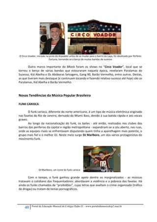 40 Portal de Educação Musical do Colégio Pedro II – www.portaledumusicalcp2.mus.br
 
O Circo Voador, iniciado na praia do Arpoador antes de se mudar para o bairro da Lapa, foi idealizado por Perfeito 
Fortuna, tornando‐se o berço de muitas bandas de sucesso 
 
Outro  marco  importante  do  BRock  foram  os  shows  no  “Circo  Voador”,  local  que  se 
tornou  o  berço  de  várias  bandas  que  estouraram  naquela  época,  revelaram  Paralamas  do 
Sucesso, Kid Abelha e Os Abóboras Selvagens, Gang 90, Barão Vermelho, entre outras. Destas, 
as que tiveram mais destaque (e continuam tocando e fazendo relativo sucesso até hoje) são os 
Paralamas, Kid Abelha e Barão Vermelho. 
 
 
Novas Tendências da Música Popular Brasileira 
 
FUNK CARIOCA: 
 
O funk carioca, diferente do norte‐americano, é um tipo de música eletrônica originado 
nas favelas do Rio de Janeiro, derivado do Miami Bass, devido à sua batida rápida e aos vocais 
graves. 
Ao  longo  da  nacionalização  do  funk,  os  bailes  ‐  até  então,  realizados  nos  clubes  dos 
bairros das periferias da capital e região metropolitana ‐ expandiram‐se a céu aberto, nas ruas, 
onde as equipes rivais se enfrentavam disputando quem tinha a aparelhagem mais potente, o 
grupo mais fiel e o melhor DJ. Neste meio surge DJ Marlboro, um dos vários protagonistas do 
movimento funk. 
 
 
 
 
 
 
 
 
 
Com  o  tempo,  o  funk  ganhou  grande  apelo  dentre  os  marginalizados  ‐  as  músicas 
tratavam o cotidiano dos frequentadores: abordavam a violência e a pobreza das favelas. Há 
ainda os funks chamados de “proibidões”, cujas letras que exaltam o crime organizado (tráfico 
de drogas) ou tratam de temas pornográficos. 
 
 
 
DJ Marlboro, um ícone do funk carioca
 
