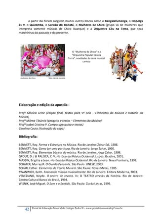 42 Portal de Educação Musical do Colégio Pedro II – www.portaledumusicalcp2.mus.br
A partir daí foram surgindo muitos outros blocos como o Bangalafumenga, o Empolga 
às  9,  o  Quizomba,  o  Cordão  do  Boitatá,  o  Mulheres  de  Chico  (grupo  só  de  mulheres  que 
interpreta  somente  músicas  de  Chico  Buarque)  e  a  Orquestra  Céu  na  Terra,  que  toca 
marchinhas do passado e do presente. 
 
   
 
 
O “Mulheres de Chico” e a 
“Orquestra Popular Céu na 
Terra”, novidades da cena musical 
carioca 
 
 
 
 
 
 
Elaboração e edição da apostila: 
 
Profª  Mônica  Leme  (edição  final,  textos  para  9º  Ano  –  Elementos  da  Música  e  História  da 
Música) 
Profª Milena Tibúrcio (pesquisa e textos – Elementos da Música) 
Profª Isabel Cristina P. Campos (pesquisa e textos) 
Carolina Couto (Ilustração da capa) 
 
Bibliografia: 
 
BENNETT, Roy. Forma e Estrutura na Música. Rio de Janeiro: Zahar Ed., 1986. 
BENNETT, Roy. Como Ler uma partitura. Rio de Janeiro: Jorge Zahar, 1990. 
BENNETT, Roy. Elementos básicos da música. Rio de Janeiro: Jorge Zahar, 1998. 
GROUT, D. J & PALISCA, C. V. História da Música Ocidental. Lisboa: Gradiva, 2001. 
MASSIN, Brigitte e Jean. História da Música Ocidental. Rio de Janeiro: Nova Fronteira, 1998. 
SCHAFER, Murray R. O Ouvido Pensante. São Paulo: UNESP, 2003. 
SCLIAR, Esther. Elementos de Teoria Musical. São Paulo: Novas Metas, 1985. 
SWANWICK, Keith. Ensinando música musicalmente. Rio de Janeiro: Editora Moderna, 2003. 
VENEZIANO,  Neyde.  O  teatro  de  revista.  In:  O  TEATRO  através  da  história.  Rio  de  Janeiro: 
Centro Cultural Banco do Brasil, 1994. 
WISNIK, José Miguel. O Som e o Sentido. São Paulo: Cia da Letras, 1999. 
 
 
 
 
 