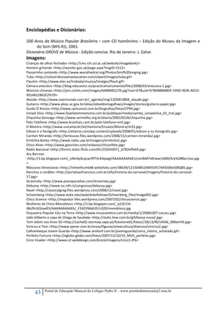 43 Portal de Educação Musical do Colégio Pedro II – www.portaledumusicalcp2.mus.br
Enciclopédias e Dicionários: 
 
500 Anos da Música Popular Brasileira – com CD homônimo – Edição do Museu da Imagem e 
do Som (MIS‐RJ), 2001. 
Dicionário GROVE de Música ‐ Edição concisa. Rio de Janeiro: J. Zahar. 
Imagens: 
Crianças de olhos fechados <http://cms.ich.ucl.ac.uk/website/imagebank/> 
Homem gritando <http://wyrebc.gov.uk/page.aspx?ImgID=1512> 
Passarinho cantando <http://www.wacathedral.org/Photos/bird%20singing.jpg> 
Tuba <http://school.discoveryeducation.com/clipart/images/tuba.gif> 
Flautim <http://www.xtec.es/trobada/musica/imatges/flauti.gif> 
Câmara anecóica <http://blog.educastur.es/practicainstrumental/files/2008/03/anecoica‐1.jpg> 
Músicos chineses <http://pro.corbis.com/images/AABN001276.jpg?size=67&uid=%7BAB8B4BDF‐549D‐4E0E‐A01D‐
4914812862E2%7D> 
Alaúde <http://www.overmundo.com.br/_agenda/img/1205853804_alaude.jpg> 
Guitarra <http://www.aleac.ac.gov.br/aleac/edvaldomagalhaes/images/stories/guitarra‐papel.jpg> 
Guido D´Arezzo <http://www.cpmusical.com.br/biografias/fotos/CP94.jpg> 
Ismael Silva <http://www.favelatemmemoria.com.br/publique/media/samba_ismaelsilva_01_trat.jpg> 
Chquinha Gonzaga <http://www.vermelho.org.br/diario/2005/0228/chiquinha.jpg> 
Pelo Telefone <http://www.brasilraiz.com.br/pelo‐telefone‐vinil.jpg> 
O Bilontra <http://www.unicamp.br/iel/memoria/Ensaios/Bilontra/m33.jpg> 
Edison e o fonógrafo <http://eltamiz.com/wp‐content/uploads/2008/01/edison‐y‐su‐fonografo.jpg> 
Carmen Miranda <http://lemousse.files.wordpress.com/2008/11/carmen‐miranda2.jpg> 
Emilinha Borba <http://www.radio.usp.br/imagens/emilinha1.jpg> 
Chico Alves <http://www.geocities.com/reidavoz/chiconfete.jpg> 
Rádio Nacional <http://farm1.static.flickr.com/81/250243071_b782effeb9.jpg> 
Ary Barroso 
<http://1.bp.blogspot.com/_siNn4ydLqLw/RfTVcK4qwgI/AAAAAAAAAEU/umlbM7x0rww/s400/Ary%2BBarroso.jpg
> 
Máscaras Venezianas <http://inlinethumb48.webshots.com/38639/1215048524045591764S500x500Q85.jpg> 
Ranchos e cordões <http://portalsaofrancisco.com.br/alfa/historia‐do‐carnaval/imagens/historia‐do‐carnaval‐
17.jpg> 
Stravinsky <http://www.pianoparadise.com/stravinsky.jpg> 
Debussy <http://www.iss.infn.it/congresso/debussy.jpg> 
Ravel <http://classicalgreg.files.wordpress.com/2008/12/ravel.jpg> 
Schoenberg <http://www.duke.edu/web/dukefellows/Schoenberg_files/image002.jpg> 
Chico Science <http://impostor.files.wordpress.com/2007/02/chicoscience.jpg> 
Mulheres de Chico‐Monobloco <http://1.bp.blogspot.com/_q12ErCA‐
IBk/RctGSowlElI/AAAAAAAAAEk/_F2AZVMqhZE/s320/monobloco.jpg 
Orquestra Popular Céu na Terra <http://www.musicaeletra.com.br/media/1/20081007‐carceu.jpg> 
João Gilberto e capa de Chega de Saudade <http://static.hsw.com.br/gif/bossa‐nova2.jpg> 
Tom Jobim nos Anos 50 <http://cache02.stormap.sapo.pt/fotostore01/fotos//28/c3/f8/14436_000atrh9.jpg> 
Vinícius e Tom <http://www.spiner.com.br/areas/figuras/arteecultura/diversos/vinicius2.jpg> 
Calhambeque Jovem Guarda <http://www.senhorf.com.br/jovemguarda/carro_inteiro_achatado.gif> 
Perfeito Fortuna <http://oglobo.globo.com/fotos/2007/12/10/10_MVG_perfeito.jpg> 
Circo Voador <http://www.s2‐webdesign.com/brock/imagens/circo1.JPG> 
 
 
 
 
 
 
 
 