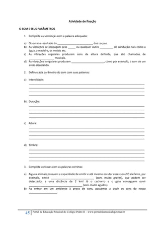 45 Portal de Educação Musical do Colégio Pedro II – www.portaledumusicalcp2.mus.br
Atividade de fixação 
 
O SOM E SEUS PARÂMETROS 
 
1. Complete as sentenças com a palavra adequada: 
 
a) O som é o resultado da ________________________ dos corpos. 
b) As vibrações se propagam pelo _____ ou qualquer outro _________ de condução, tais como a 
água, a madeira, os metais etc. 
c) As  vibrações  regulares  produzem  sons  de  altura  definida,  que  são  chamados  de 
_________________ musicais. 
d) As vibrações irregulares produzem ______________________, como por exemplo, o som de um 
avião decolando. 
 
2. Defina cada parâmetro do som com suas palavras: 
 
a) Intensidade: 
______________________________________________________________________________
______________________________________________________________________________
______________________________________________________________________________
______________________________________________________________________________ 
 
b) Duração: 
______________________________________________________________________________
______________________________________________________________________________
______________________________________________________________________________
______________________________________________________________________________ 
 
c) Altura: 
______________________________________________________________________________
______________________________________________________________________________
______________________________________________________________________________
______________________________________________________________________________ 
 
d) Timbre: 
______________________________________________________________________________
______________________________________________________________________________
______________________________________________________________________________
______________________________________________________________________________ 
 
3. Complete as frases com as palavras corretas: 
 
a) Alguns animais possuem a capacidade de emitir e até mesmo escutar esses sons! O elefante, por 
exemplo,  emite  _____________________________  (sons  muito  graves),  que  podem  ser 
detectados  a  uma  distância  de  2  km!  Já  o  cachorro  e  o  gato  conseguem  ouvir 
____________________________________ (sons muito agudos). 
b) Ao  entrar  em  um  ambiente  à  prova  de  sons,  passamos  a  ouvir  os  sons  do  nosso 
___________________. 
 
 
 
 
 