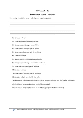 47 Portal de Educação Musical do Colégio Pedro II – www.portaledumusicalcp2.mus.br
Atividade de fixação: 
Nome das notas na pauta / compassos 
Nos pentagramas abaixo escreva cada figura na sequência pedida: 
_____________________________________________________________________________________________________________________________________________________________
_____________________________________________________________________________________________________________________________________________________________
_____________________________________________________________________________________________________________________________________________________________
_____________________________________________________________________________________________________________ 
 
 
_____________________________________________________________________________________________________________________________________________________________
_____________________________________________________________________________________________________________________________________________________________
_____________________________________________________________________________________________________________________________________________________________
_____________________________________________________________________________________________________________ 
 
1) Uma clave de sol 
2) Uma fração de compasso quaternário 
3) Uma pausa com duração de semínima 
4) Uma nota dó 3 com duração de mínima 
5) Uma nota mi 3 com duração de semínima 
6) Uma barra simples 
7) Quatro notas lá 3 com duração de colcheias 
8) Uma pausa com duração de semínima pontuada 
9) Uma nota sol com duração de colcheia 
10) Uma barra simples 
11) Uma nota dó 3 com duração de semibreve 
12) Uma barra dupla com sinal de ritornello 
13) No início do trecho melódico, sobre a fração de compasso coloque uma indicação de andamento 
14) Embaixo do compasso 1 coloque um sinal de intensidade 
15) Embaixo do compasso 2 coloque um sinal de agógica (variação de andamento) 
 
 
 
 
 
 