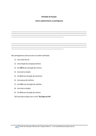 48 Portal de Educação Musical do Colégio Pedro II – www.portaledumusicalcp2.mus.br
 
Atividade de fixação: 
Linhas suplementares no pentagrama 
 
 
_____________________________________________________________________________________________________________________________________________________________
_____________________________________________________________________________________________________________________________________________________________
_____________________________________________________________________________________________________________________________________________________________
_____________________________________________________________________________________________________________ 
 
_____________________________________________________________________________________________________________________________________________________________
_____________________________________________________________________________________________________________________________________________________________
_____________________________________________________________________________________________________________________________________________________________
_____________________________________________________________________________________________________________ 
 
Nos pentagramas acima escreva na ordem solicitada: 
1) Uma clave de sol 
2) Uma fração de compasso binário 
3) Um DÓ 3 com duração de mínima 
4) Uma barra simples 
5) Um SI 2 com duração de semínima 
6) Uma pausa de colcheia  
7) Um LÁ 4 com duração de colcheia 
8) Uma barra simples 
9) Um SI 4 com duração de mínima 
10) Uma barra dupla com o sinal “Da Capo ao Fim” 
 
 
 
 
 