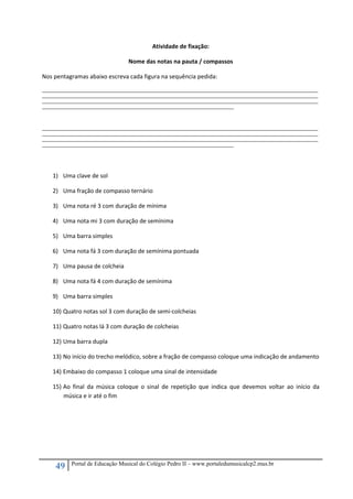 49 Portal de Educação Musical do Colégio Pedro II – www.portaledumusicalcp2.mus.br
Atividade de fixação: 
Nome das notas na pauta / compassos 
Nos pentagramas abaixo escreva cada figura na sequência pedida: 
_____________________________________________________________________________________________________________________________________________________________
_____________________________________________________________________________________________________________________________________________________________
_____________________________________________________________________________________________________________________________________________________________
_____________________________________________________________________________________________________________ 
 
 
_____________________________________________________________________________________________________________________________________________________________
_____________________________________________________________________________________________________________________________________________________________
_____________________________________________________________________________________________________________________________________________________________
_____________________________________________________________________________________________________________ 
 
 
 
1) Uma clave de sol 
2) Uma fração de compasso ternário 
3) Uma nota ré 3 com duração de mínima 
4) Uma nota mi 3 com duração de semínima 
5) Uma barra simples 
6) Uma nota fá 3 com duração de semínima pontuada 
7) Uma pausa de colcheia 
8) Uma nota fá 4 com duração de semínima 
9) Uma barra simples 
10) Quatro notas sol 3 com duração de semi‐colcheias 
11) Quatro notas lá 3 com duração de colcheias  
12) Uma barra dupla  
13) No início do trecho melódico, sobre a fração de compasso coloque uma indicação de andamento 
14) Embaixo do compasso 1 coloque uma sinal de intensidade 
15) Ao  final  da  música  coloque  o  sinal  de  repetição  que  indica  que  devemos  voltar  ao  início  da 
música e ir até o fim 
 