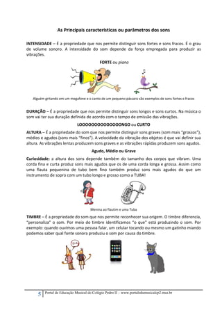 5 Portal de Educação Musical do Colégio Pedro II – www.portaledumusicalcp2.mus.br
As Principais características ou parâmetros dos sons 
 
INTENSIDADE – É a propriedade que nos permite distinguir sons fortes e sons fracos. É o grau 
de  volume  sonoro.  A  intensidade  do  som  depende  da  força  empregada  para  produzir  as 
vibrações. 
 FORTE ou piano 
               
Alguém gritando em um megafone e o canto de um pequeno pássaro são exemplos de sons fortes e fracos 
 
DURAÇÃO – É a propriedade que nos permite distinguir sons longos e sons curtos. Na música o 
som vai ter sua duração definida de acordo com o tempo de emissão das vibrações.  
LOOOOOOOOOOOOOONGO ou CURTO 
ALTURA – É a propriedade do som que nos permite distinguir sons graves (som mais “grossos”), 
médios e agudos (sons mais “finos”). A velocidade da vibração dos objetos é que vai definir sua 
altura. As vibrações lentas produzem sons graves e as vibrações rápidas produzem sons agudos. 
Agudo, Médio ou Grave 
Curiosidade:  a  altura  dos  sons  depende  também  do  tamanho  dos  corpos  que  vibram.  Uma 
corda fina e curta produz sons mais agudos que os de uma corda longa e grossa. Assim como 
uma  flauta  pequenina  de  tubo  bem  fino  também  produz  sons  mais  agudos  do  que  um 
instrumento de sopro com um tubo longo e grosso como a TUBA! 
        
Menina ao flautim e uma Tuba 
TIMBRE – É a propriedade do som que nos permite reconhecer sua origem. O timbre diferencia, 
“personaliza” o som. Por meio do timbre identificamos “o que” está produzindo o som. Por 
exemplo: quando ouvimos uma pessoa falar, um celular tocando ou mesmo um gatinho miando 
podemos saber qual fonte sonora produziu o som por causa do timbre. 
  
 
 