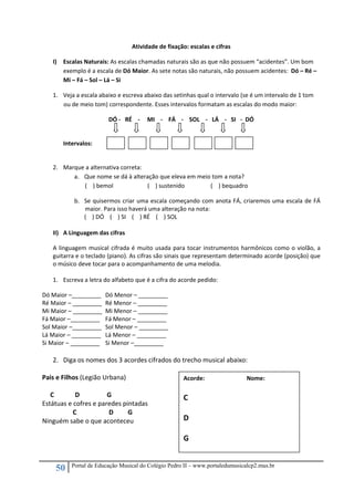 50 Portal de Educação Musical do Colégio Pedro II – www.portaledumusicalcp2.mus.br
Atividade de fixação: escalas e cifras 
I) Escalas Naturais: As escalas chamadas naturais são as que não possuem “acidentes”. Um bom 
exemplo é a escala de Dó Maior. As sete notas são naturais, não possuem acidentes:  Dó – Ré – 
Mi – Fá – Sol – Lá – Si 
1. Veja a escala abaixo e escreva abaixo das setinhas qual o intervalo (se é um intervalo de 1 tom 
ou de meio tom) correspondente. Esses intervalos formatam as escalas do modo maior: 
DÓ ‐   RÉ    ‐     MI    ‐    FÁ    ‐    SOL    ‐   LÁ    ‐   SI   ‐  DÓ 
 
 
Intervalos:    
       
 
2. Marque a alternativa correta: 
a. Que nome se dá à alteração que eleva em meio tom a nota? 
(    ) bemol (    ) sustenido (    ) bequadro 
b. Se quisermos criar uma escala começando com anota FÁ, criaremos uma escala de FÁ 
maior. Para isso haverá uma alteração na nota: 
(    ) DÓ    (    ) SI    (    ) RÉ    (    ) SOL 
 
II) A Linguagem das cifras 
A linguagem musical cifrada é muito usada para tocar instrumentos harmônicos como o violão, a 
guitarra e o teclado (piano). As cifras são sinais que representam determinado acorde (posição) que 
o músico deve tocar para o acompanhamento de uma melodia. 
 
1. Escreva a letra do alfabeto que é a cifra do acorde pedido: 
Dó Maior –_________  Dó Menor – _________ 
Ré Maior – _________  Ré Menor – _________ 
Mi Maior – _________  Mi Menor – _________ 
Fá Maior –_________  Fá Menor – _________ 
Sol Maior –_________  Sol Menor – _________ 
Lá Maior – _________  Lá Menor – _________ 
Si Maior – _________  Si Menor –_________  
 
2. Diga os nomes dos 3 acordes cifrados do trecho musical abaixo: 
 
Pais e Filhos (Legião Urbana) 
 
     C             D                 G 
Estátuas e cofres e paredes pintadas 
                   C                    D         G 
Ninguém sabe o que aconteceu 
 
 
 
 
Acorde:    Nome: 
 
C 
 
D 
 
G 
 