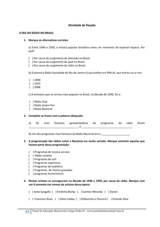 53 Portal de Educação Musical do Colégio Pedro II – www.portaledumusicalcp2.mus.br
 
Atividade de fixação 
 
A ERA DO RÁDIO NO BRASIL 
 
1. Marque as alternativas corretas: 
 
a) Entre 1940 e 1950, a música popular brasileira viveu um momento de especial riqueza. Por 
quê? 
 
(    ) Por causa do surgimento da televisão no Brasil. 
(    ) Por causa do surgimento do ipod no Brasil. 
(    ) Por causa do surgimento do rádio no Brasil. 
 
b) A pioneira Rádio Sociedade do Rio de Janeiro (cujo prefixo era PRA‐A), que entrou no ar em: 
 
 (    ) 1890 
 (    ) 1923 
 (    ) 2008 
 
c) A emissora que se tornou mais popular no Brasil, na década de 1940, foi a: 
 
 (    ) Rádio Club 
 (    ) Rádio Jovem Pan 
 (    ) Rádio Nacional 
 
2. Complete as frases com a palavra adequada: 
 
a)  Os  mais  famosos  apresentadores  de  programas  de  rádio  foram 
__________________________________ e __________________________________. 
 
b) Um dos programas mais famosos da Rádio Nacional era o ___________________. 
 
3. A programação das rádios como a Nacional era muito variada. Marque somente aquelas que 
faziam parte dessa programação: 
 
(     ) Programas de música ao vivo 
(     )  Rádio‐novelas 
(     ) Programas de surf 
(     ) Programas esportivos 
(     ) Programas de auditório 
(     ) Programas  de música gravados 
(     ) programas humorísticos 
 
4. Muitos artistas se consagraram na década de 1940 e 1950, por causa do rádio. Marque com 
um X somente nos nomes de artistas dessa época: 
 
(    ) Ivete Sangallo  (    ) Emilinha Borba   (    ) Carmen Miranda   (    ) Daniel 
 
(    )  Francisco Alves   (    ) Sílvio Caldas  (    ) Xitãozinho e Chororó (    ) Orlando Silva 
 
 