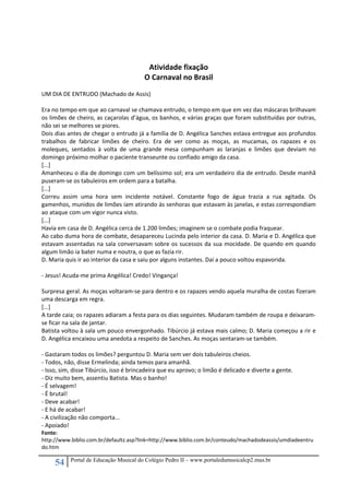 54 Portal de Educação Musical do Colégio Pedro II – www.portaledumusicalcp2.mus.br
 
 
Atividade fixação 
O Carnaval no Brasil 
 
UM DIA DE ENTRUDO (Machado de Assis) 
 
Era no tempo em que ao carnaval se chamava entrudo, o tempo em que em vez das máscaras brilhavam 
os limões de cheiro, as caçarolas d’água, os banhos, e várias graças que foram substituídas por outras, 
não sei se melhores se piores. 
Dois dias antes de chegar o entrudo já a família de D. Angélica Sanches estava entregue aos profundos 
trabalhos  de  fabricar  limões  de  cheiro.  Era  de  ver  como  as  moças,  as  mucamas,  os  rapazes  e  os 
moleques,  sentados  à  volta  de  uma  grande  mesa  compunham  as  laranjas  e  limões  que  deviam  no 
domingo próximo molhar o paciente transeunte ou confiado amigo da casa. 
[...] 
Amanheceu o dia de domingo com um belíssimo sol; era um verdadeiro dia de entrudo. Desde manhã 
puseram‐se os tabuleiros em ordem para a batalha. 
[...] 
Correu  assim  uma  hora  sem  incidente  notável.  Constante  fogo  de  água  trazia  a  rua  agitada.  Os 
gamenhos, munidos de limões iam atirando às senhoras que estavam às janelas, e estas correspondiam 
ao ataque com um vigor nunca visto. 
[...] 
Havia em casa de D. Angélica cerca de 1.200 limões; imaginem se o combate podia fraquear. 
Ao cabo duma hora de combate, desapareceu Lucinda pelo interior da casa. D. Maria e D. Angélica que 
estavam assentadas na sala conversavam sobre os sucessos da sua mocidade. De quando em quando 
algum limão ia bater numa e noutra, o que as fazia rir. 
D. Maria quis ir ao interior da casa e saiu por alguns instantes. Daí a pouco voltou espavorida. 
 
‐ Jesus! Acuda‐me prima Angélica! Credo! Vingança! 
 
Surpresa geral. As moças voltaram‐se para dentro e os rapazes vendo aquela muralha de costas fizeram 
uma descarga em regra. 
[...] 
A tarde caia; os rapazes adiaram a festa para os dias seguintes. Mudaram também de roupa e deixaram‐
se ficar na sala de jantar. 
Batista voltou à sala um pouco envergonhado. Tibúrcio já estava mais calmo; D. Maria começou a rir e 
D. Angélica encaixou uma anedota a respeito de Sanches. As moças sentaram‐se também. 
 
‐ Gastaram todos os limões? perguntou D. Maria sem ver dois tabuleiros cheios. 
‐ Todos, não, disse Ermelinda; ainda temos para amanhã. 
‐ Isso, sim, disse Tibúrcio, isso é brincadeira que eu aprovo; o limão é delicado e diverte a gente. 
‐ Diz muito bem, assentiu Batista. Mas o banho! 
‐ É selvagem! 
‐ É brutal! 
‐ Deve acabar! 
‐ E há de acabar! 
‐ A civilização não comporta... 
‐ Apoiado! 
Fonte: 
http://www.biblio.com.br/defaultz.asp?link=http://www.biblio.com.br/conteudo/machadodeassis/umdiadeentru
do.htm 
 