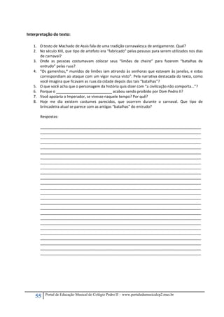 55 Portal de Educação Musical do Colégio Pedro II – www.portaledumusicalcp2.mus.br
 
Interpretação do texto: 
 
1. O texto de Machado de Assis fala de uma tradição carnavalesca de antigamente. Qual? 
2. No século XIX, que tipo de artefato era “fabricado” pelas pessoas para serem utilizados nos dias 
de carnaval? 
3. Onde  as  pessoas  costumavam  colocar  seus  “limões  de  cheiro”  para  fazerem  “batalhas  de 
entrudo” pelas ruas? 
4. “Os gamenhos,* munidos de limões iam atirando às senhoras que estavam às janelas, e estas 
correspondiam ao ataque com um vigor nunca visto”. Pela narrativa destacada do texto, como 
você imagina que ficavam as ruas da cidade depois das tais “batalhas”? 
5. O que você acha que o personagem da história quis dizer com “a civilização não comporta...”?  
6. Porque o ___________________________ acabou sendo proibido por Dom Pedro II? 
7. Você apoiaria o Imperador, se vivesse naquele tempo? Por quê? 
8. Hoje  me  dia  existem  costumes  parecidos,  que  ocorrem  durante  o  carnaval.  Que  tipo  de 
brincadeira atual se parece com as antigas “batalhas” do entrudo? 
 
Respostas: 
 
______________________________________________________________________________
______________________________________________________________________________
______________________________________________________________________________
______________________________________________________________________________ 
______________________________________________________________________________
______________________________________________________________________________
______________________________________________________________________________
______________________________________________________________________________ 
______________________________________________________________________________
______________________________________________________________________________
______________________________________________________________________________
______________________________________________________________________________ 
______________________________________________________________________________
______________________________________________________________________________
______________________________________________________________________________ 
______________________________________________________________________________
______________________________________________________________________________
______________________________________________________________________________
______________________________________________________________________________ 
______________________________________________________________________________
______________________________________________________________________________
______________________________________________________________________________
______________________________________________________________________________ 
______________________________________________________________________________
______________________________________________________________________________
______________________________________________________________________________ 
 
 
 
 
 
 
 