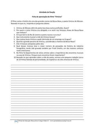 59 Portal de Educação Musical do Colégio Pedro II – www.portaledumusicalcp2.mus.br
Atividade de fixação 
 
Ficha de apreciação do Filme “Vinícius” 
 
O filme conta a história de uma dos grandes nomes da Bossa‐Nova, o poeta Vinícius de Moraes. 
Baseado no que viu, responda as perguntas abaixo: 
 
1. Vinícius de Moraes além de poeta teve duas outras profissões. Quais? 
2. Por quem e como Vinícius era obrigado a se vestir nos famosos shows de Bossa‐Nova 
que realizou?  
3. Em que bairro do Rio de Janeiro o poeta nasceu e se criou? 
4. Que instrumento musical a mãe de Vinícius tocava? 
5. Que motivo levou Vinícius a pedir demissão de um emprego no Uruguai? 
6. Qual foi o grande parceiro de Vinícius, considerado o maestro da Bossa‐Nova? 
7. Cite 3 músicas compostas pelos dois. 
8. Qual  dessas  músicas  teve  o  maior  número  de  gravações  da  história  da  indústria 
fonográfica, tendo sido gravada também por Frank Sinatra, um dos maiores cantores 
norte‐americanos. 
9. No filme há depoimentos de vários artistas sobre a importância dos encontros musicais 
na casa de Vinícius. Porque esses encontros foram importantes? 
10. Baseado no que aprendeu sobre a vida do poeta, escreva uma pequena redação (cerca 
de 10 linhas) falando da personalidade, da trajetória e da vida amorosa de Vinícius. 
 
______________________________________________________________________________
______________________________________________________________________________
______________________________________________________________________________
______________________________________________________________________________
______________________________________________________________________________
______________________________________________________________________________ 
______________________________________________________________________________
______________________________________________________________________________
______________________________________________________________________________
______________________________________________________________________________
______________________________________________________________________________
______________________________________________________________________________ 
______________________________________________________________________________
______________________________________________________________________________
______________________________________________________________________________
______________________________________________________________________________
______________________________________________________________________________
______________________________________________________________________________ 
______________________________________________________________________________
______________________________________________________________________________
______________________________________________________________________________
______________________________________________________________________________
______________________________________________________________________________
______________________________________________________________________________ 
 
 