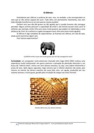 6 Portal de Educação Musical do Colégio Pedro II – www.portaledumusicalcp2.mus.br
O Silêncio 
 
Entendemos por silêncio a ausência de som, mas, na verdade, a ele correspondem os 
sons que já não somos capazes de ouvir. Tudo vibra, em permanente movimento, mas nem 
toda vibração transforma‐se em som para os nossos ouvidos! 
Existem sons que são tão graves ou tão agudos que o ouvido humano não consegue 
perceber. Alguns animais possuem a capacidade de emitir e até mesmo escutar esses sons! O 
elefante, por exemplo, emite infra‐sons (sons muito graves), que podem ser detectados a uma 
distância de 2 km! Já o cachorro e o gato conseguem ouvir ultra‐sons (sons muito agudos).  
O silêncio é algo complexo de experimentar: se ficarmos em silêncio, em sala de aula, 
ainda assim ouviremos algum som.  
Psiu! Vamos experimentar? 
 
 
 
 
 
 
 
O elefante emite e ouve sons muito graves que nós não conseguimos ouvir! 
 
Curiosidade: um compositor norte‐americano chamado John Cage (1912‐1992) realizou uma 
experiência muito interessante: ele queria vivenciar a sensação de plenitude silenciosa e, em 
busca do “silêncio total”, entrou em uma câmara anecóica, ou seja, uma cabine totalmente à 
prova de sons. Após alguns segundos, Cage concluiu que o silêncio absoluto não existe, pois 
mesmo  no  interior  da  câmara  anecóica  ele  ouvia  dois  sons:  um  agudo,  produzido  por  seu 
sistema nervoso, e outro grave, gerado pela circulação do sangue nas veias! Incrível! 
 
 
 
 
 
 
 
 
 
 
 
 
 
 
 
Homem dentro de uma câmara anecóica 
 
 
 
 