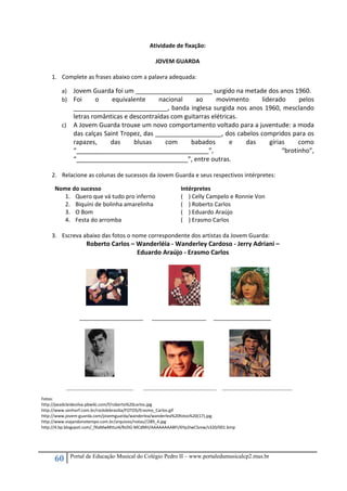 60 Portal de Educação Musical do Colégio Pedro II – www.portaledumusicalcp2.mus.br
Atividade de fixação: 
 
JOVEM GUARDA 
 
1. Complete as frases abaixo com a palavra adequada: 
 
a) Jovem Guarda foi um ______________________ surgido na metade dos anos 1960. 
b) Foi  o  equivalente  nacional  ao  movimento  liderado  pelos 
___________________________, banda inglesa surgida nos anos 1960, mesclando 
letras românticas e descontraídas com guitarras elétricas. 
c) A Jovem Guarda trouxe um novo comportamento voltado para a juventude: a moda 
das calças Saint Tropez, das ___________________, dos cabelos compridos para os 
rapazes,  das  blusas  com  babados  e  das  gírias  como 
“______________________________________”,  “brotinho”, 
“________________________________”, entre outras. 
 
2. Relacione as colunas de sucessos da Jovem Guarda e seus respectivos intérpretes: 
 
Nome do sucesso  Intérpretes 
1. Quero que vá tudo pro inferno  (    ) Celly Campelo e Ronnie Von 
2. Biquíni de bolinha amarelinha  (    ) Roberto Carlos 
3. O Bom  (    ) Eduardo Araújo 
4. Festa do arromba   (    ) Erasmo Carlos 
 
3. Escreva abaixo das fotos o nome correspondente dos artistas da Jovem Guarda: 
Roberto Carlos – Wanderléia ‐ Wanderley Cardoso ‐ Jerry Adriani – 
Eduardo Araújo ‐ Erasmo Carlos 
 
 
 
            ____________________      _________________     __________________                
 
_______________________ _________________________ ________________________
 
Fotos: 
http://peadcleidesilva.pbwiki.com/f/roberto%20carlos.jpg 
http://www.senhorf.com.br/rockdebrasilia/FOTOS/Erasmo_Carlos.gif 
http://www.jovem‐guarda.com/jovemguarda/wanderlea/wanderlea%20fotos%20(17).jpg 
http://www.viajandonotempo.com.br/arquivos/notas//289_4.jpg 
http://4.bp.blogspot.com/_fXaMwMttuI4/RzDG‐MCdMII/AAAAAAAABFI/6Yp2IwCSzvw/s320/001.bmp 
 
 
 