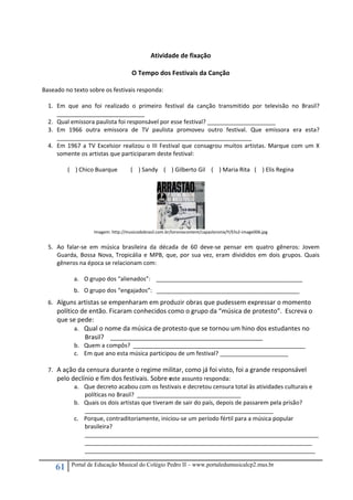 61 Portal de Educação Musical do Colégio Pedro II – www.portaledumusicalcp2.mus.br
 
Atividade de fixação 
 
O Tempo dos Festivais da Canção 
 
Baseado no texto sobre os festivais responda: 
 
1. Em  que  ano  foi  realizado  o  primeiro  festival  da  canção  transmitido  por  televisão  no  Brasil? 
___________________________ 
2. Qual emissora paulista foi responsável por esse festival? _____________________ 
3. Em  1966  outra  emissora  de  TV  paulista  promoveu  outro  festival.  Que  emissora  era  esta? 
____________________________________________________________ 
4. Em 1967 a TV Excelsior realizou o III Festival que consagrou muitos artistas. Marque com um X 
somente os artistas que participaram deste festival: 
 
(    ) Chico Buarque  (    ) Sandy    (    ) Gilberto Gil    (    ) Maria Rita   (    ) Elis Regina 
 
Imagem: http://musicodobrasil.com.br/loronixcontent/capasloronix/Y/Elis2‐image006.jpg 
 
5. Ao  falar‐se  em  música  brasileira  da  década  de  60  deve‐se  pensar  em  quatro  gêneros:  Jovem 
Guarda, Bossa Nova, Tropicália e MPB, que, por sua vez, eram divididos em dois grupos. Quais 
gêneros na época se relacionam com: 
 
a. O grupo dos “alienados”:    _____________________________________________ 
b. O grupo dos “engajados”:   ____________________________________________ 
6. Alguns artistas se empenharam em produzir obras que pudessem expressar o momento 
político de então. Ficaram conhecidos como o grupo da “música de protesto”.  Escreva o 
que se pede: 
a. Qual o nome da música de protesto que se tornou um hino dos estudantes no 
Brasil?    ___________________________________________ 
b. Quem a compôs?  _____________________________________________________ 
c. Em que ano esta música participou de um festival? _____________________ 
 
7. A ação da censura durante o regime militar, como já foi visto, foi a grande responsável 
pelo declínio e fim dos festivais. Sobre este assunto responda: 
a. Que decreto acabou com os festivais e decretou censura total às atividades culturais e 
políticas no Brasil?  ________________________________ 
b. Quais os dois artistas que tiveram de sair do país, depois de passarem pela prisão?   
__________________________________________________________ 
c. Porque, contraditoriamente, iniciou‐se um período fértil para a música popular 
brasileira? 
________________________________________________________________________
______________________________________________________________________ 
_______________________________________________________________________ 
 