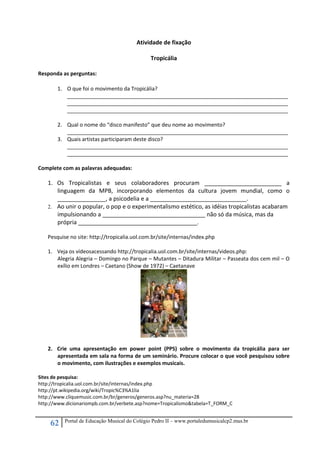 62 Portal de Educação Musical do Colégio Pedro II – www.portaledumusicalcp2.mus.br
Atividade de fixação 
 
Tropicália 
 
Responda as perguntas: 
 
1. O que foi o movimento da Tropicália? 
___________________________________________________________________________
___________________________________________________________________________
___________________________________________________________________________ 
 
2. Qual o nome do “disco manifesto” que deu nome ao movimento? 
___________________________________________________________________________ 
3. Quais artistas participaram deste disco? 
___________________________________________________________________________
___________________________________________________________________________ 
 
Complete com as palavras adequadas: 
 
1. Os  Tropicalistas  e  seus  colaboradores  procuram  ________________________  a 
linguagem  da  MPB,  incorporando  elementos  da  cultura  jovem  mundial,  como  o 
_______________, a psicodelia e a ______________________________.  
2. Ao unir o popular, o pop e o experimentalismo estético, as idéias tropicalistas acabaram 
impulsionando a ________________________________ não só da música, mas da 
própria _____________________________________.
 
Pesquise no site: http://tropicalia.uol.com.br/site/internas/index.php 
 
1. Veja os vídeosacessando http://tropicalia.uol.com.br/site/internas/videos.php:  
Alegria Alegria – Domingo no Parque – Mutantes – Ditadura Militar – Passeata dos cem mil – O 
exílio em Londres – Caetano (Show de 1972) – Caetanave 
 
2. Crie  uma  apresentação  em  power  point  (PPS)  sobre  o  movimento  da  tropicália  para  ser 
apresentada em sala na forma de um seminário. Procure colocar o que você pesquisou sobre 
o movimento, com ilustrações e exemplos musicais. 
 
Sites de pesquisa: 
http://tropicalia.uol.com.br/site/internas/index.php 
http://pt.wikipedia.org/wiki/Tropic%C3%A1lia 
http://www.cliquemusic.com.br/br/generos/generos.asp?nu_materia=28 
http://www.dicionariompb.com.br/verbete.asp?nome=Tropicalismo&tabela=T_FORM_C 
 
 