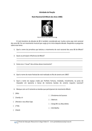 63 Portal de Educação Musical do Colégio Pedro II – www.portaledumusicalcp2.mus.br
Atividade de fixação 
 
Rock Nacional (O BRock dos Anos 1980) 
 
http://infog.zip.net/images/Cazuza.jpg 
 
O rock brasileiro da década de 80 é também considerado por muitos como pop rock nacional 
dos anos 80. Foi um movimento musical que surgiu já no início daquela década. Responda as perguntas 
sobre esse tema: 
 
1. Qual o nome do jornalista que batizou o movimento do rock nacional dos anos 80 de BRock?   
_______________________________________________________________ 
 
2. Quais as principais influências do BRock? 
______________________________________________________________________________
______________________________________________________________________________ 
 
3. Como era o “visual” dos artistas desse movimento? 
______________________________________________________________________________
______________________________________________________________________________
______________________________________________________________________________ 
 
4. Qual o nome do maior festival de rock realizado no Rio de Janeiro em 1985? 
______________________________________________________________________________ 
 
5. Qual  o  nome  do  espaço  criado  por  Perfeito  Fortuna,  instalado,  inicialmente,  na  praia  do 
Arpoador  em  Ipanema  e  berço  de  inúmeras  bandas  do  cenário  roqueiro  nacional?  
__________________________________________________________ 
 
6. Marque com um X somente as bandas que participaram do movimento BRock: 
 
(    ) Blitz 
 
(    ) Sandy e Jr 
 
(    ) Renato e seus Blue Caps 
 
(    ) Titãs 
 
(    ) Skank 
 
(    ) Paralamas do Sucesso 
 
(    ) Natiruts 
 
(    ) Gang 90 e as Absurdetes 
 
(    ) Kid Abelha 
 
 
 
 
 
 