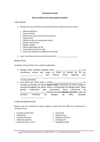 64 Portal de Educação Musical do Colégio Pedro II – www.portaledumusicalcp2.mus.br
Atividade de fixação 
 
Novas tendências da música popular brasileira 
 
FUNK CARIOCA: 
 
1. Marque com um X somente as características que se aplicam ao funk carioca: 
 
(    ) Música eletrônica 
(    ) Uso de violinos 
(    ) Música que nasceu dos bairros de periferia 
(    ) Música lenta 
(    ) Música só para ser ouvida (sem dança) 
(    ) Dança muito sensual 
(    ) Batidas rápidas 
(    ) Bailes organizados por DJs 
(    ) Letras dentro da norma culta 
(    ) Letras que abordam os problemas das favelas 
 
2. Qual o nome do mais famoso DJ de bailes funk?  ______________________ 
 
MANGUE BEAT: 
 
Complete as frases abaixo com as palavras adequadas: 
 
1. Mangue  Beat  (também  grafado  como  ________________________)  é  um 
movimento  musical  que  surgiu  no  Brasil  na  década  de  90  em 
______________________  que  mistura  ritmos  regionais  com 
____________________,  __________________,  ________________________ 
e música eletrônica. 
2. Esse  estilo  tem  como  ícone  o  músico  ____________________________,  ex‐
vocalista, já falecido, da banda Nação Zumbi, idealizador do rótulo mangue e 
principal divulgador das idéias, ritmos e contestações do Mangue Beat. Outro 
grande  responsável  pelo  crescimento  desse  movimento  foi 
_________________________, vocalista da banda Mundo Livre S/A e autor do 
primeiro  manifesto  do  Mangue  de  1992,  intitulado  
_______________________. 
 
A CENA DOS BLOCOS SHOW: 
 
Marque  com um X somente os blocos surgidos a partir dos anos 1990, que revitalizaram o 
carnaval carioca: 
 
(    ) Cordão do Bola Preta 
(    ) Monobloco 
(    ) Cacique de Ramos 
(    ) Banda de Ipanema 
(    ) Orquestra Céu na Terra 
(    ) Quizomba 
(    ) Bafo da Onça 
(    ) Mulheres de Chico 
(    ) Empolga às 9 
(    ) Bangalafumenga 
 
 
 