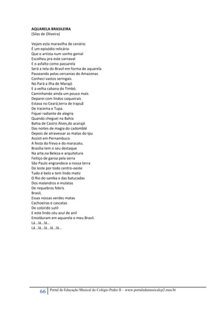 66 Portal de Educação Musical do Colégio Pedro II – www.portaledumusicalcp2.mus.br
AQUARELA BRASILEIRA 
(Silas de Oliveira) 
 
Vejam esta maravilha de cenário 
É um episódio relicário 
Que o artista num sonho genial 
Escolheu pra este carnaval 
E o asfalto como passarela 
Será a tela do Brasil em forma de aquarela 
Passeando pelas cercanias do Amazonas 
Conheci vastos seringais 
No Pará a ilha de Marajó  
E a velha cabana do Timbó. 
Caminhando ainda um pouco mais  
Deparei com lindos coqueirais 
Estava no Ceará,terra de Irapuã 
De Iracema e Tupa. 
Fiquei radiante de alegria 
Quando cheguei na Bahia 
Bahia de Castro Alves,do acarajé 
Das noites de magia do cadomblé  
Depois de atravessar as matas do Ipu 
Assisti em Pernambuco 
A festa do frevo e do maracatu. 
Brasília tem o seu destaque 
Na arte,na Beleza e arquitetura 
Feitiço de garoa pela serra 
São Paulo engrandece a nossa terra 
Do leste por todo centro‐oeste 
Tudo é belo e tem lindo matiz 
O Rio do samba e das batucadas 
Dos malandros e mulatas 
De requebros febris 
Brasil, 
Essas nossas verdes matas 
Cachoeiras e cascatas 
De colorido sutil 
E este lindo céu azul de anil 
Emolduram em aquarela o meu Brasil. 
Lá...lá...lá... 
Lá...lá...lá...lá...lá... 
 
 
 
 
 
 
 
 