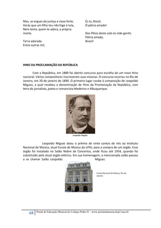 68 Portal de Educação Musical do Colégio Pedro II – www.portaledumusicalcp2.mus.br
Mas, se ergues da justiça a clava forte, 
Verás que um filho teu não foge à luta, 
Nem teme, quem te adora, a própria 
morte. 
 
Terra adorada 
Entre outras mil, 
És tu, Brasil, 
Ó pátria amada! 
 
Dos filhos deste solo és mãe gentil, 
Pátria amada, 
Brasil! 
  
 
 
HINO DA PROCLAMAÇÃO DA REPÚBLICA 
 
  Com a República, em 1889 foi aberto concurso para escolha de um novo Hino 
nacional. Vários compositores inscreveram suas músicas. O concurso ocorreu no Rio de 
Janeiro, em 20 de janeiro de 1890. O primeiro lugar coube à composição de Leopoldo 
Miguez, a qual recebeu a denominação de Hino da Proclamação da República, com 
letra do jornalista, poeta e romancista Medeiros e Albuquerque. 
 
 
  Leopoldo  Miguez  doou  o  prêmio  de  vinte  contos  de  réis  ao  Instituto 
Nacional de Música, atual Escola de Música da UFRJ, para a compra de um órgão. Esse 
órgão  foi  instalado  no  Salão  Nobre  de  Concertos,  onde  ficou  até  1954,  quando  foi 
substituído pelo atual órgão elétrico. Em sua homenagem, o mencionado salão passou 
a  se  chamar  Salão  Leopoldo  Miguez. 
 
 
 
   
 
 
 
 
 
 
Escola Nacional de Música, Rio de 
Janeiro 
 