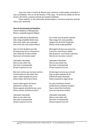 69 Portal de Educação Musical do Colégio Pedro II – www.portaledumusicalcp2.mus.br
Faça uma visita à Escola de Música para conhecer o belo prédio centenário e 
suas curiosidades. Fica na rua do Passeio, nº 98, Lapa,  no centro da cidade do Rio de 
Janeiro. De metrô, o acesso é através da estação Cinelândia. 
  Fique esperto! Lá são oferecidas apresentações e concertos gratuitos durante 
todo o ano. Aproveite! 
 
 
Hino da Proclamação da República        
Poema: Medeiros e Albuquerque   
Música: Leopoldo Augusto Miguez   
  
Seja um pálio de luz desdobrado, 
Sob a larga amplidão destes céus. 
Este canto rebel, que o passado 
Vem remir dos mais torpes labéus! 
 
Seja um hino de glória que fale 
De esperanças de um novo porvir! 
Com visões de triunfos embale 
Quem por ele lutando surgir! 
 
Liberdade! Liberdade! 
Abre as asas sobre nós, 
Das lutas na tempestade 
Dá que ouçamos tua voz 
 
Nós nem cremos que escravos outrora 
Tenha havido em tão nobre País... 
Hoje o rubro lampejo da aurora 
Acha irmãos, não tiranos hostis. 
 
Somos todos iguais! Ao futuro 
Saberemos, unidos, levar 
Nosso augusto estandarte que, puro, 
Brilha, ovante, da Pátria no altar ! 
 
Liberdade! Liberdade! 
Abre as asas sobre nós, 
Das lutas na tempestade 
Dá que ouçamos tua voz 
 
Se é mister que de peitos valentes 
Haja sangue em nosso pendão, 
Sangue vivo do herói Tiradentes 
Batizou neste audaz pavilhão! 
 
Mensageiro de paz, paz queremos, 
É de amor nossa força e poder, 
Mas da guerra, nos transes supremos 
Heis de ver‐nos lutar e vencer! 
 
Liberdade! Liberdade! 
Abre as asas sobre nós, 
Das lutas na tempestade 
Dá que ouçamos tua voz 
 
Do Ipiranga é preciso que o brado 
Seja um grito soberbo de fé! 
O Brasil já surgiu libertado, 
Sobre as púrpuras régias de pé. 
 
Eia, pois, brasileiros avante! 
Verdes louros colhamos louçãos! 
Seja o nosso País triunfante, 
Livre terra de livres irmãos! 
 
Liberdade! Liberdade! 
Abre as asas sobre nós! 
Das lutas na tempestade 
Dá que ouçamos tua voz! 
 
 